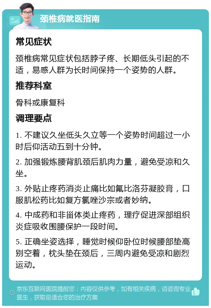 颈椎病就医指南 常见症状 颈椎病常见症状包括脖子疼、长期低头引起的不适，易感人群为长时间保持一个姿势的人群。 推荐科室 骨科或康复科 调理要点 1. 不建议久坐低头久立等一个姿势时间超过一小时后仰活动五到十分钟。 2. 加强锻炼腰背肌颈后肌肉力量，避免受凉和久坐。 3. 外贴止疼药消炎止痛比如氟比洛芬凝胶膏，口服肌松药比如复方氯唑沙宗或者妙纳。 4. 中成药和非甾体类止疼药，理疗促进深部组织炎症吸收围腰保护一段时间。 5. 正确坐姿选择，睡觉时候仰卧位时候腰部垫高别空着，枕头垫在颈后，三周内避免受凉和剧烈运动。