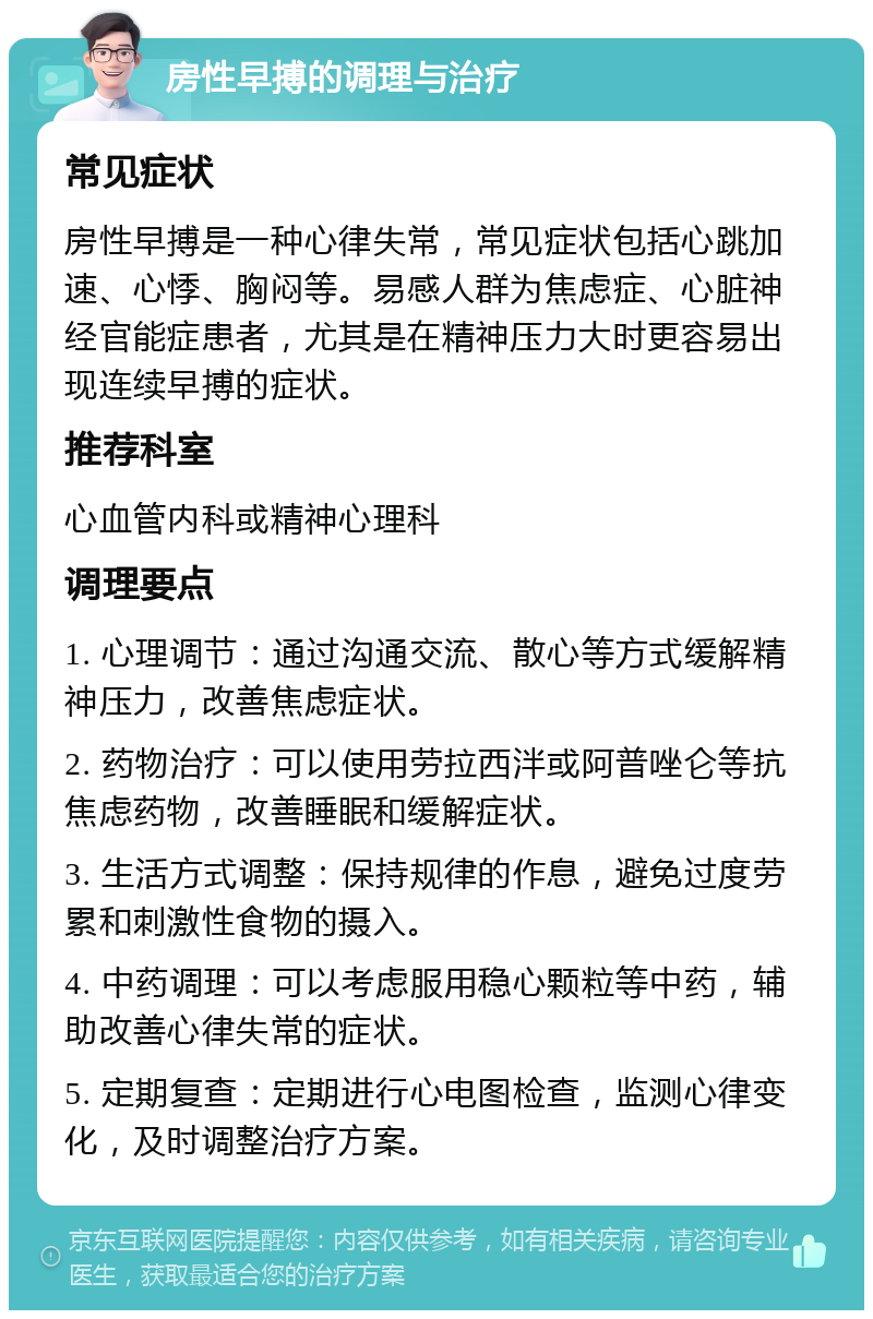 房性早搏的调理与治疗 常见症状 房性早搏是一种心律失常，常见症状包括心跳加速、心悸、胸闷等。易感人群为焦虑症、心脏神经官能症患者，尤其是在精神压力大时更容易出现连续早搏的症状。 推荐科室 心血管内科或精神心理科 调理要点 1. 心理调节：通过沟通交流、散心等方式缓解精神压力，改善焦虑症状。 2. 药物治疗：可以使用劳拉西泮或阿普唑仑等抗焦虑药物，改善睡眠和缓解症状。 3. 生活方式调整：保持规律的作息，避免过度劳累和刺激性食物的摄入。 4. 中药调理：可以考虑服用稳心颗粒等中药，辅助改善心律失常的症状。 5. 定期复查：定期进行心电图检查，监测心律变化，及时调整治疗方案。