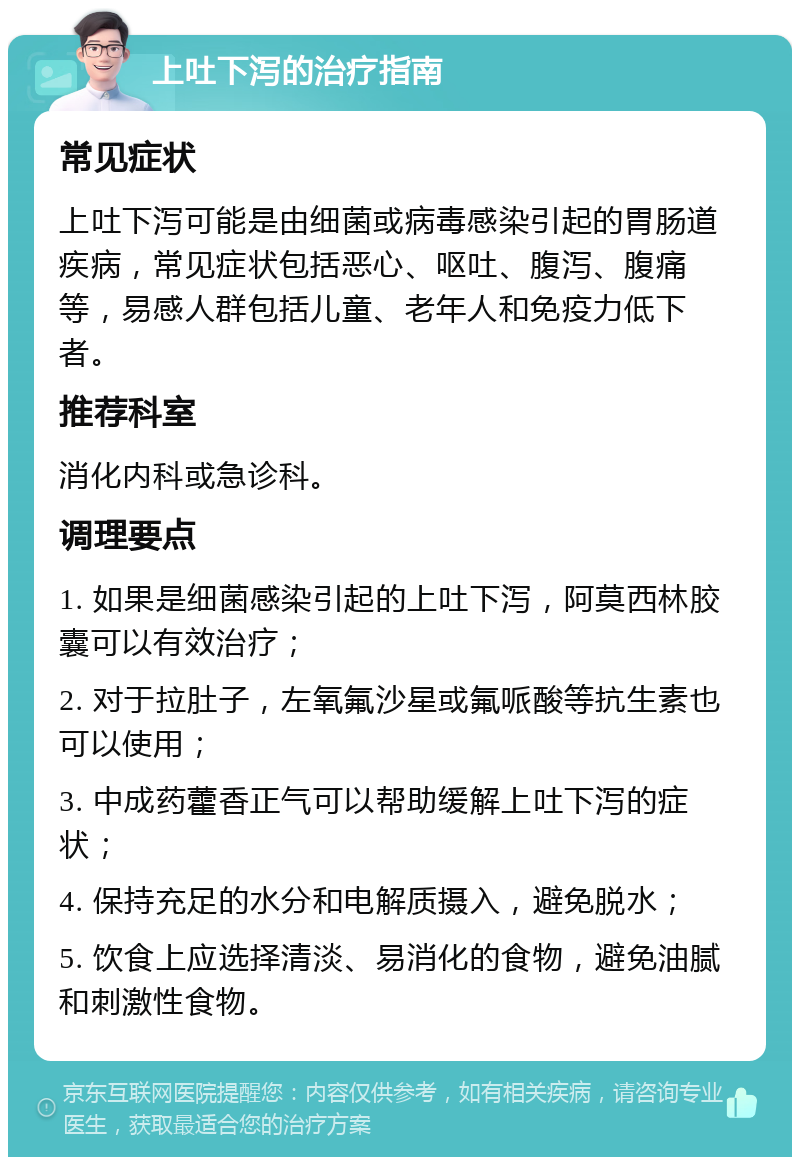 上吐下泻的治疗指南 常见症状 上吐下泻可能是由细菌或病毒感染引起的胃肠道疾病，常见症状包括恶心、呕吐、腹泻、腹痛等，易感人群包括儿童、老年人和免疫力低下者。 推荐科室 消化内科或急诊科。 调理要点 1. 如果是细菌感染引起的上吐下泻，阿莫西林胶囊可以有效治疗； 2. 对于拉肚子，左氧氟沙星或氟哌酸等抗生素也可以使用； 3. 中成药藿香正气可以帮助缓解上吐下泻的症状； 4. 保持充足的水分和电解质摄入，避免脱水； 5. 饮食上应选择清淡、易消化的食物，避免油腻和刺激性食物。