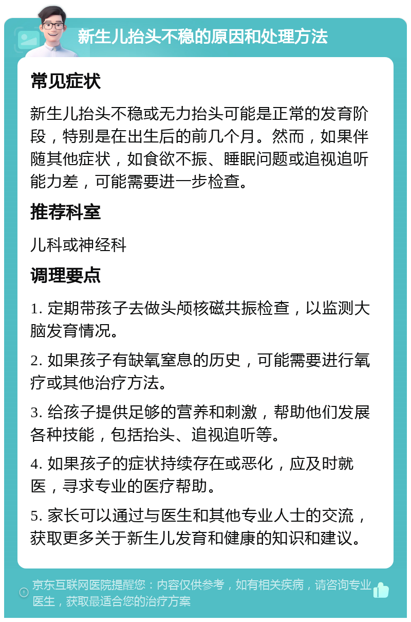 新生儿抬头不稳的原因和处理方法 常见症状 新生儿抬头不稳或无力抬头可能是正常的发育阶段，特别是在出生后的前几个月。然而，如果伴随其他症状，如食欲不振、睡眠问题或追视追听能力差，可能需要进一步检查。 推荐科室 儿科或神经科 调理要点 1. 定期带孩子去做头颅核磁共振检查，以监测大脑发育情况。 2. 如果孩子有缺氧窒息的历史，可能需要进行氧疗或其他治疗方法。 3. 给孩子提供足够的营养和刺激，帮助他们发展各种技能，包括抬头、追视追听等。 4. 如果孩子的症状持续存在或恶化，应及时就医，寻求专业的医疗帮助。 5. 家长可以通过与医生和其他专业人士的交流，获取更多关于新生儿发育和健康的知识和建议。