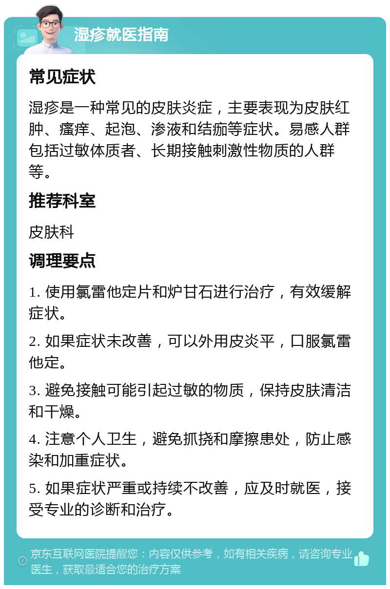 湿疹就医指南 常见症状 湿疹是一种常见的皮肤炎症，主要表现为皮肤红肿、瘙痒、起泡、渗液和结痂等症状。易感人群包括过敏体质者、长期接触刺激性物质的人群等。 推荐科室 皮肤科 调理要点 1. 使用氯雷他定片和炉甘石进行治疗，有效缓解症状。 2. 如果症状未改善，可以外用皮炎平，口服氯雷他定。 3. 避免接触可能引起过敏的物质，保持皮肤清洁和干燥。 4. 注意个人卫生，避免抓挠和摩擦患处，防止感染和加重症状。 5. 如果症状严重或持续不改善，应及时就医，接受专业的诊断和治疗。