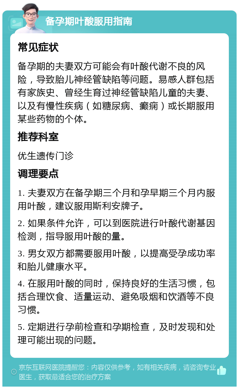 备孕期叶酸服用指南 常见症状 备孕期的夫妻双方可能会有叶酸代谢不良的风险，导致胎儿神经管缺陷等问题。易感人群包括有家族史、曾经生育过神经管缺陷儿童的夫妻、以及有慢性疾病（如糖尿病、癫痫）或长期服用某些药物的个体。 推荐科室 优生遗传门诊 调理要点 1. 夫妻双方在备孕期三个月和孕早期三个月内服用叶酸，建议服用斯利安牌子。 2. 如果条件允许，可以到医院进行叶酸代谢基因检测，指导服用叶酸的量。 3. 男女双方都需要服用叶酸，以提高受孕成功率和胎儿健康水平。 4. 在服用叶酸的同时，保持良好的生活习惯，包括合理饮食、适量运动、避免吸烟和饮酒等不良习惯。 5. 定期进行孕前检查和孕期检查，及时发现和处理可能出现的问题。