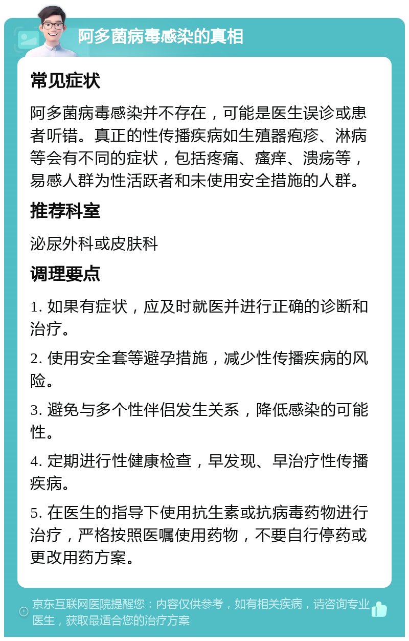 阿多菌病毒感染的真相 常见症状 阿多菌病毒感染并不存在，可能是医生误诊或患者听错。真正的性传播疾病如生殖器疱疹、淋病等会有不同的症状，包括疼痛、瘙痒、溃疡等，易感人群为性活跃者和未使用安全措施的人群。 推荐科室 泌尿外科或皮肤科 调理要点 1. 如果有症状，应及时就医并进行正确的诊断和治疗。 2. 使用安全套等避孕措施，减少性传播疾病的风险。 3. 避免与多个性伴侣发生关系，降低感染的可能性。 4. 定期进行性健康检查，早发现、早治疗性传播疾病。 5. 在医生的指导下使用抗生素或抗病毒药物进行治疗，严格按照医嘱使用药物，不要自行停药或更改用药方案。