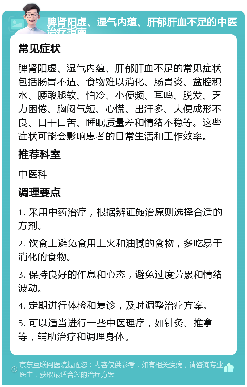 脾肾阳虚、湿气内蕴、肝郁肝血不足的中医治疗指南 常见症状 脾肾阳虚、湿气内蕴、肝郁肝血不足的常见症状包括肠胃不适、食物难以消化、肠胃炎、盆腔积水、腰酸腿软、怕冷、小便频、耳鸣、脱发、乏力困倦、胸闷气短、心慌、出汗多、大便成形不良、口干口苦、睡眠质量差和情绪不稳等。这些症状可能会影响患者的日常生活和工作效率。 推荐科室 中医科 调理要点 1. 采用中药治疗，根据辨证施治原则选择合适的方剂。 2. 饮食上避免食用上火和油腻的食物，多吃易于消化的食物。 3. 保持良好的作息和心态，避免过度劳累和情绪波动。 4. 定期进行体检和复诊，及时调整治疗方案。 5. 可以适当进行一些中医理疗，如针灸、推拿等，辅助治疗和调理身体。