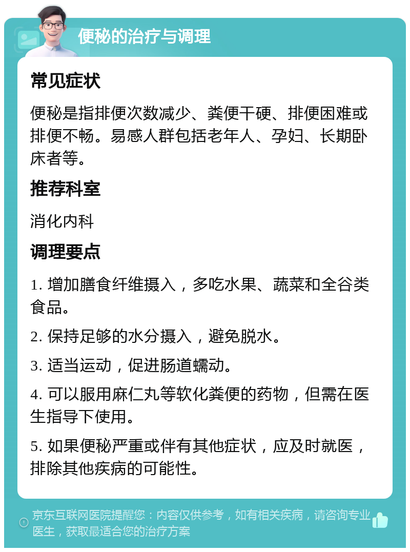 便秘的治疗与调理 常见症状 便秘是指排便次数减少、粪便干硬、排便困难或排便不畅。易感人群包括老年人、孕妇、长期卧床者等。 推荐科室 消化内科 调理要点 1. 增加膳食纤维摄入，多吃水果、蔬菜和全谷类食品。 2. 保持足够的水分摄入，避免脱水。 3. 适当运动，促进肠道蠕动。 4. 可以服用麻仁丸等软化粪便的药物，但需在医生指导下使用。 5. 如果便秘严重或伴有其他症状，应及时就医，排除其他疾病的可能性。