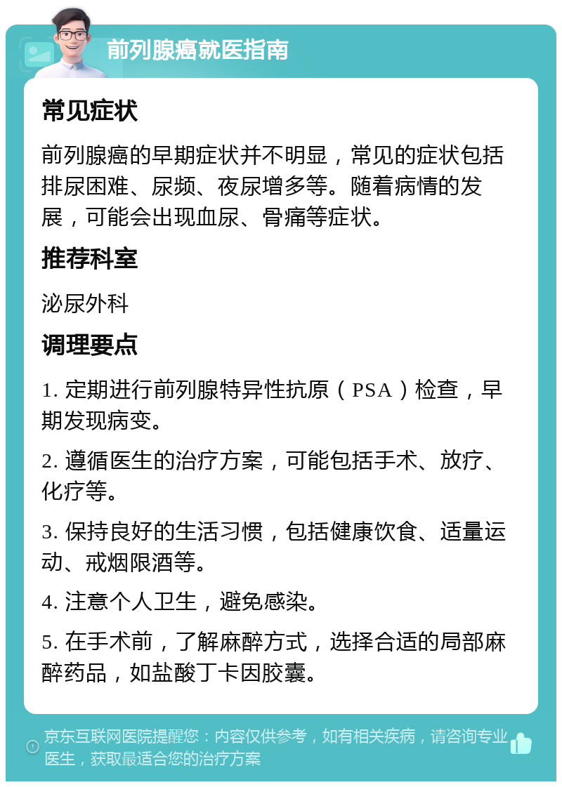 前列腺癌就医指南 常见症状 前列腺癌的早期症状并不明显，常见的症状包括排尿困难、尿频、夜尿增多等。随着病情的发展，可能会出现血尿、骨痛等症状。 推荐科室 泌尿外科 调理要点 1. 定期进行前列腺特异性抗原（PSA）检查，早期发现病变。 2. 遵循医生的治疗方案，可能包括手术、放疗、化疗等。 3. 保持良好的生活习惯，包括健康饮食、适量运动、戒烟限酒等。 4. 注意个人卫生，避免感染。 5. 在手术前，了解麻醉方式，选择合适的局部麻醉药品，如盐酸丁卡因胶囊。