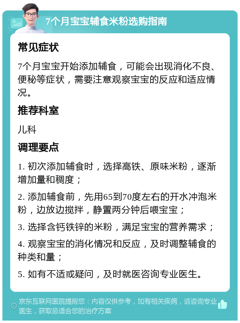 7个月宝宝辅食米粉选购指南 常见症状 7个月宝宝开始添加辅食，可能会出现消化不良、便秘等症状，需要注意观察宝宝的反应和适应情况。 推荐科室 儿科 调理要点 1. 初次添加辅食时，选择高铁、原味米粉，逐渐增加量和稠度； 2. 添加辅食前，先用65到70度左右的开水冲泡米粉，边放边搅拌，静置两分钟后喂宝宝； 3. 选择含钙铁锌的米粉，满足宝宝的营养需求； 4. 观察宝宝的消化情况和反应，及时调整辅食的种类和量； 5. 如有不适或疑问，及时就医咨询专业医生。