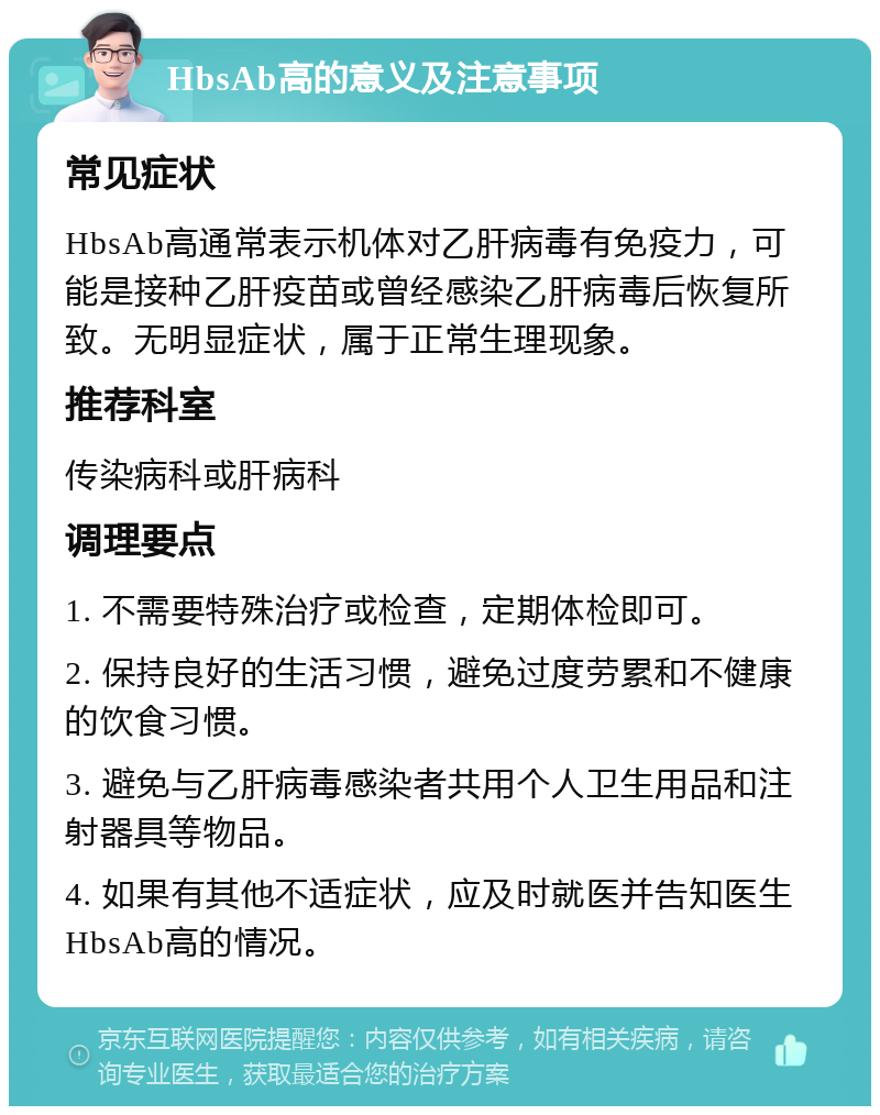 HbsAb高的意义及注意事项 常见症状 HbsAb高通常表示机体对乙肝病毒有免疫力，可能是接种乙肝疫苗或曾经感染乙肝病毒后恢复所致。无明显症状，属于正常生理现象。 推荐科室 传染病科或肝病科 调理要点 1. 不需要特殊治疗或检查，定期体检即可。 2. 保持良好的生活习惯，避免过度劳累和不健康的饮食习惯。 3. 避免与乙肝病毒感染者共用个人卫生用品和注射器具等物品。 4. 如果有其他不适症状，应及时就医并告知医生HbsAb高的情况。