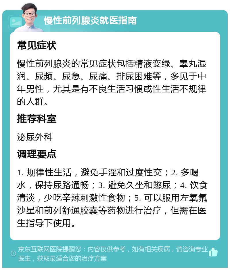 慢性前列腺炎就医指南 常见症状 慢性前列腺炎的常见症状包括精液变绿、睾丸湿润、尿频、尿急、尿痛、排尿困难等，多见于中年男性，尤其是有不良生活习惯或性生活不规律的人群。 推荐科室 泌尿外科 调理要点 1. 规律性生活，避免手淫和过度性交；2. 多喝水，保持尿路通畅；3. 避免久坐和憋尿；4. 饮食清淡，少吃辛辣刺激性食物；5. 可以服用左氧氟沙星和前列舒通胶囊等药物进行治疗，但需在医生指导下使用。