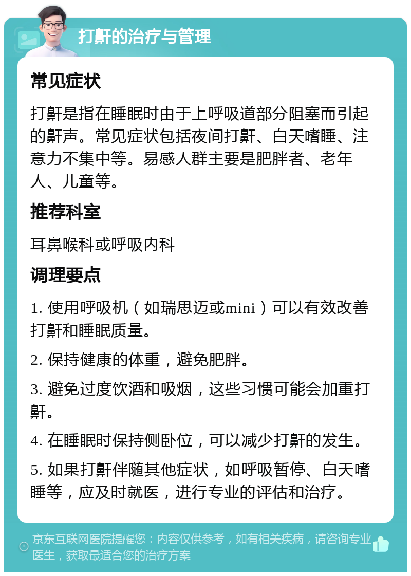 打鼾的治疗与管理 常见症状 打鼾是指在睡眠时由于上呼吸道部分阻塞而引起的鼾声。常见症状包括夜间打鼾、白天嗜睡、注意力不集中等。易感人群主要是肥胖者、老年人、儿童等。 推荐科室 耳鼻喉科或呼吸内科 调理要点 1. 使用呼吸机（如瑞思迈或mini）可以有效改善打鼾和睡眠质量。 2. 保持健康的体重，避免肥胖。 3. 避免过度饮酒和吸烟，这些习惯可能会加重打鼾。 4. 在睡眠时保持侧卧位，可以减少打鼾的发生。 5. 如果打鼾伴随其他症状，如呼吸暂停、白天嗜睡等，应及时就医，进行专业的评估和治疗。