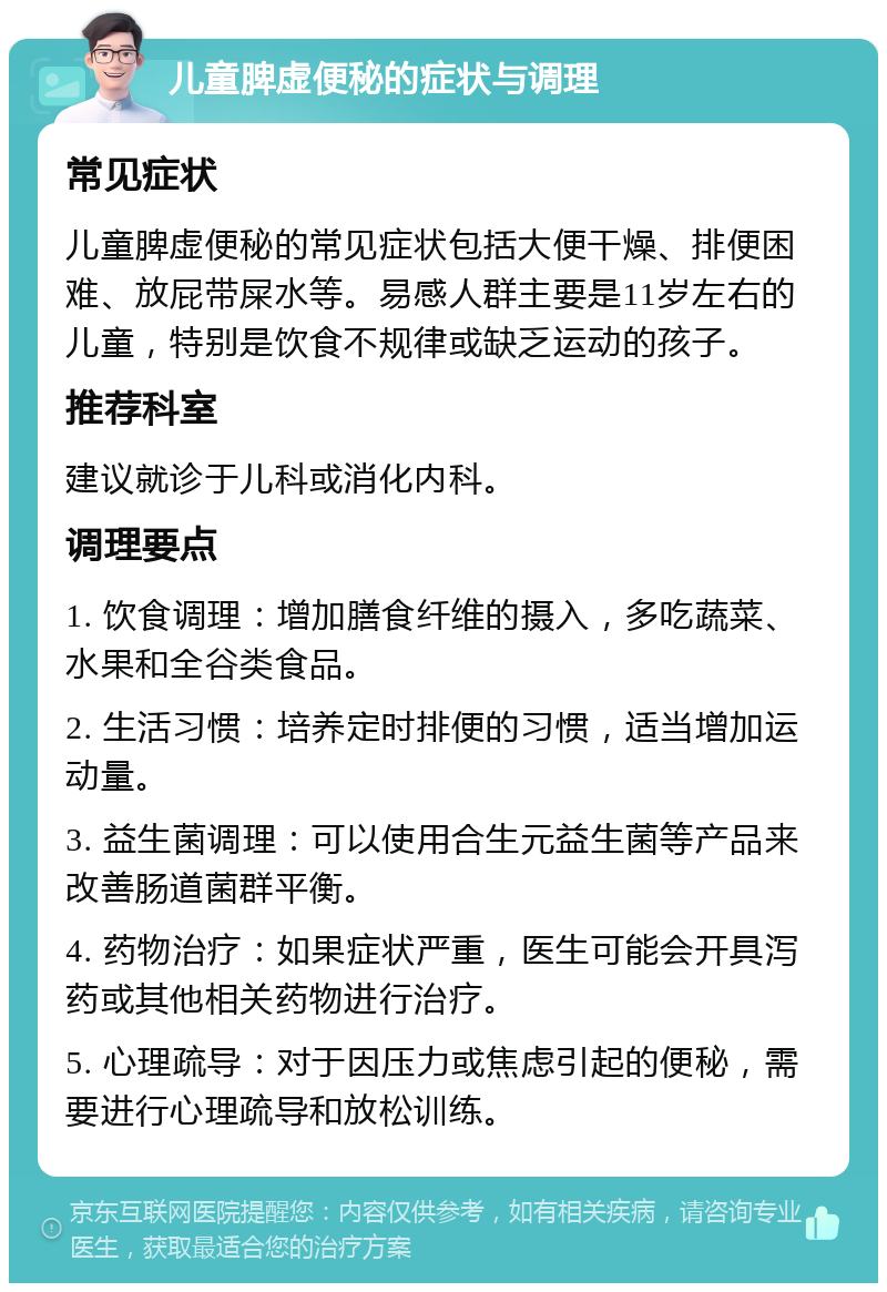 儿童脾虚便秘的症状与调理 常见症状 儿童脾虚便秘的常见症状包括大便干燥、排便困难、放屁带屎水等。易感人群主要是11岁左右的儿童，特别是饮食不规律或缺乏运动的孩子。 推荐科室 建议就诊于儿科或消化内科。 调理要点 1. 饮食调理：增加膳食纤维的摄入，多吃蔬菜、水果和全谷类食品。 2. 生活习惯：培养定时排便的习惯，适当增加运动量。 3. 益生菌调理：可以使用合生元益生菌等产品来改善肠道菌群平衡。 4. 药物治疗：如果症状严重，医生可能会开具泻药或其他相关药物进行治疗。 5. 心理疏导：对于因压力或焦虑引起的便秘，需要进行心理疏导和放松训练。