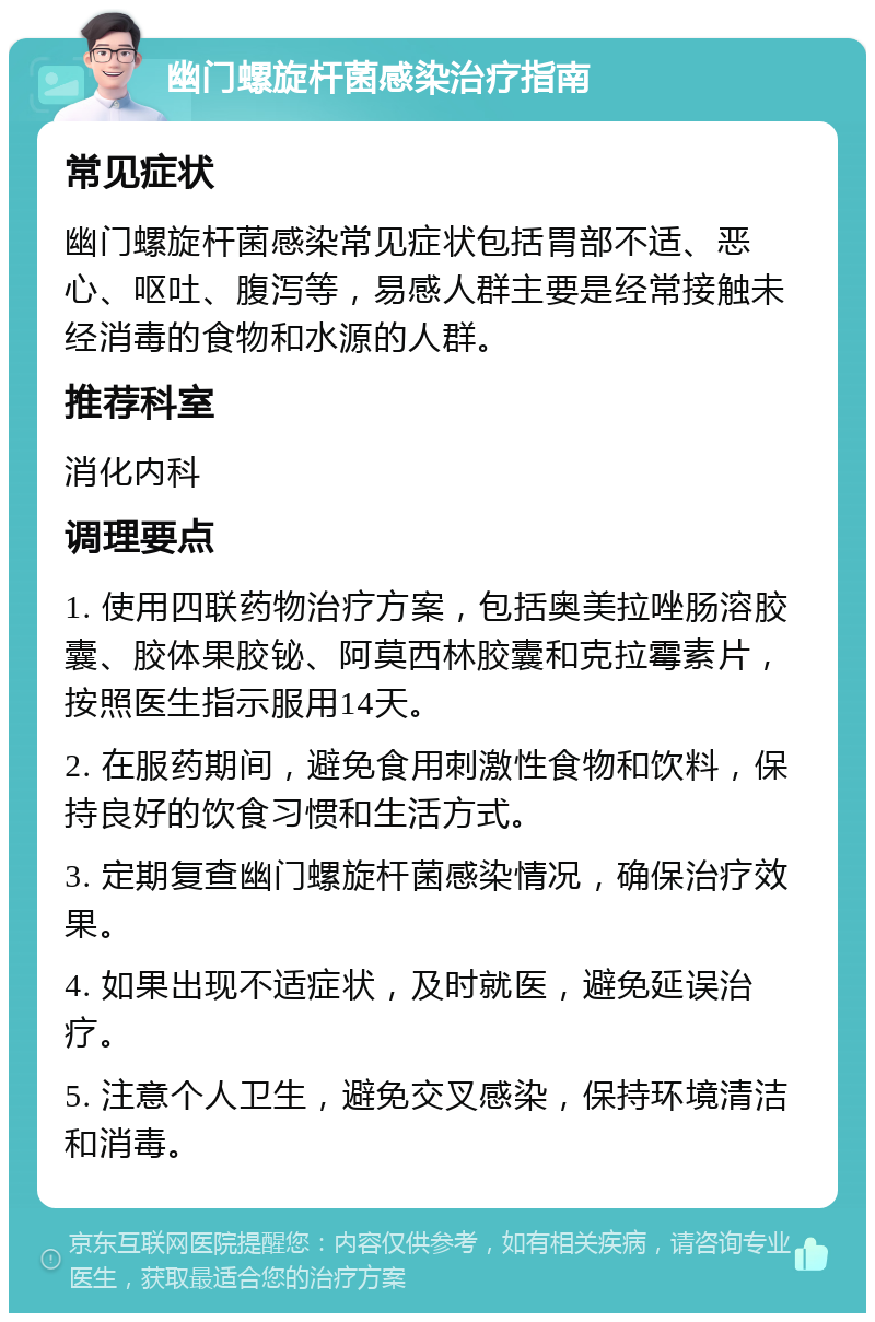 幽门螺旋杆菌感染治疗指南 常见症状 幽门螺旋杆菌感染常见症状包括胃部不适、恶心、呕吐、腹泻等，易感人群主要是经常接触未经消毒的食物和水源的人群。 推荐科室 消化内科 调理要点 1. 使用四联药物治疗方案，包括奥美拉唑肠溶胶囊、胶体果胶铋、阿莫西林胶囊和克拉霉素片，按照医生指示服用14天。 2. 在服药期间，避免食用刺激性食物和饮料，保持良好的饮食习惯和生活方式。 3. 定期复查幽门螺旋杆菌感染情况，确保治疗效果。 4. 如果出现不适症状，及时就医，避免延误治疗。 5. 注意个人卫生，避免交叉感染，保持环境清洁和消毒。