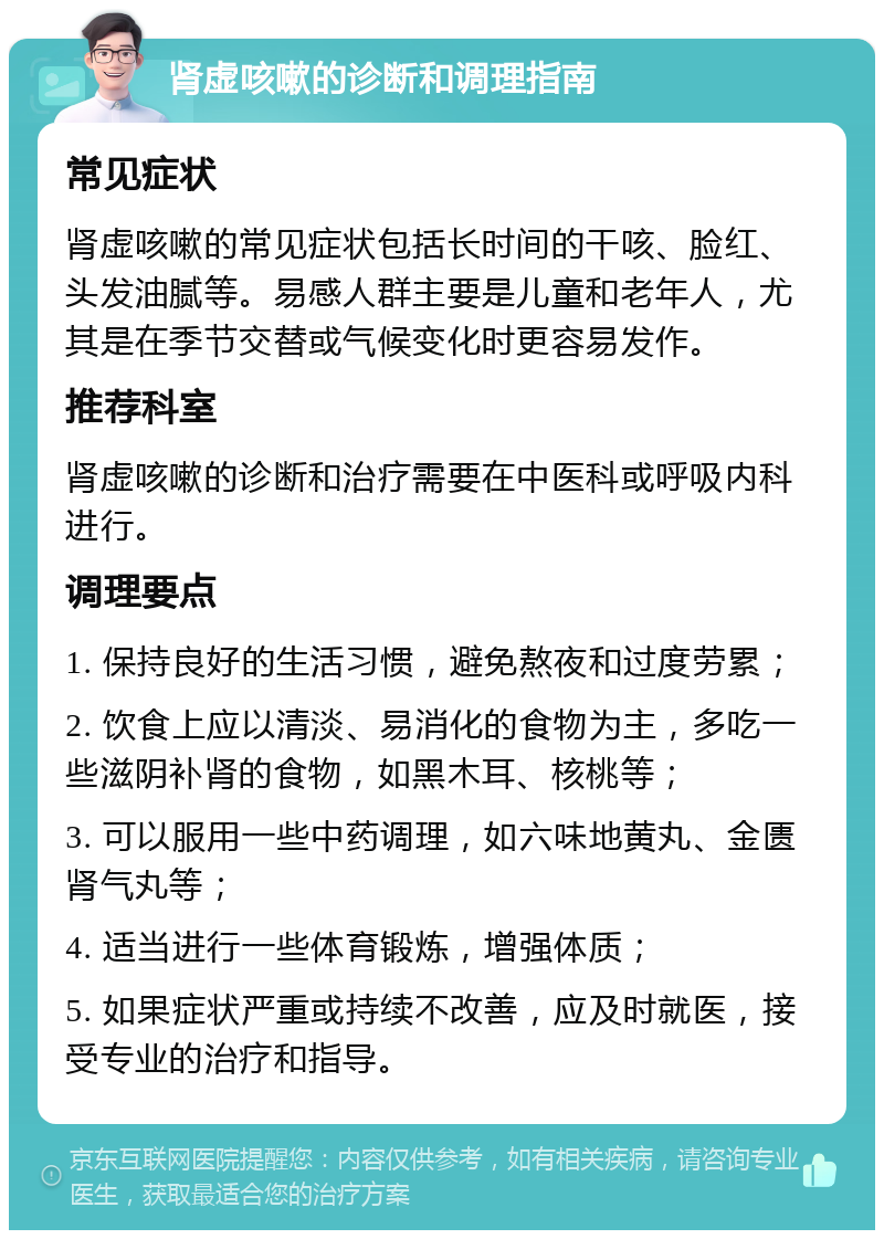 肾虚咳嗽的诊断和调理指南 常见症状 肾虚咳嗽的常见症状包括长时间的干咳、脸红、头发油腻等。易感人群主要是儿童和老年人，尤其是在季节交替或气候变化时更容易发作。 推荐科室 肾虚咳嗽的诊断和治疗需要在中医科或呼吸内科进行。 调理要点 1. 保持良好的生活习惯，避免熬夜和过度劳累； 2. 饮食上应以清淡、易消化的食物为主，多吃一些滋阴补肾的食物，如黑木耳、核桃等； 3. 可以服用一些中药调理，如六味地黄丸、金匮肾气丸等； 4. 适当进行一些体育锻炼，增强体质； 5. 如果症状严重或持续不改善，应及时就医，接受专业的治疗和指导。