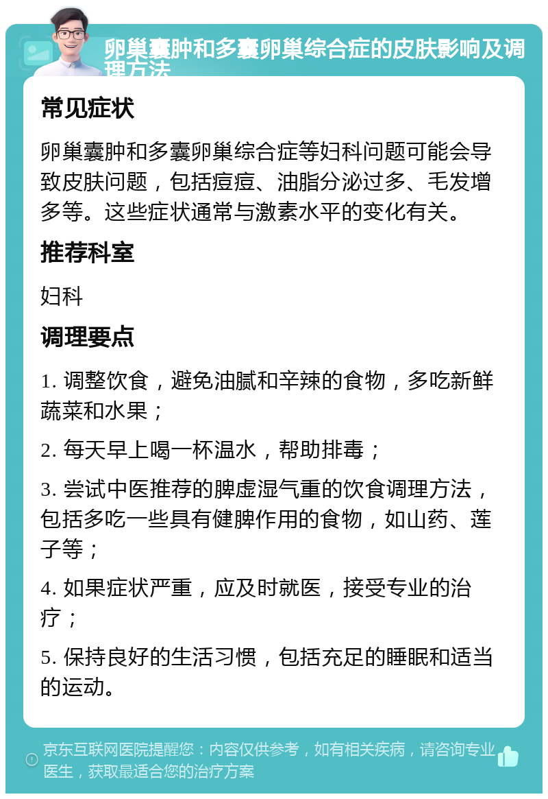 卵巢囊肿和多囊卵巢综合症的皮肤影响及调理方法 常见症状 卵巢囊肿和多囊卵巢综合症等妇科问题可能会导致皮肤问题，包括痘痘、油脂分泌过多、毛发增多等。这些症状通常与激素水平的变化有关。 推荐科室 妇科 调理要点 1. 调整饮食，避免油腻和辛辣的食物，多吃新鲜蔬菜和水果； 2. 每天早上喝一杯温水，帮助排毒； 3. 尝试中医推荐的脾虚湿气重的饮食调理方法，包括多吃一些具有健脾作用的食物，如山药、莲子等； 4. 如果症状严重，应及时就医，接受专业的治疗； 5. 保持良好的生活习惯，包括充足的睡眠和适当的运动。