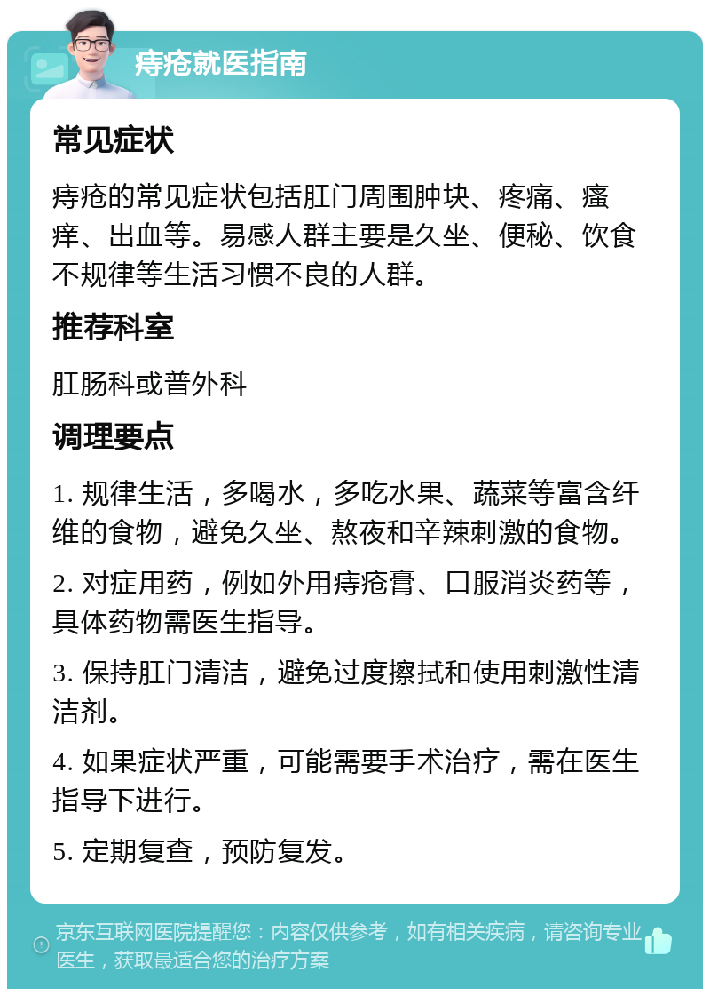 痔疮就医指南 常见症状 痔疮的常见症状包括肛门周围肿块、疼痛、瘙痒、出血等。易感人群主要是久坐、便秘、饮食不规律等生活习惯不良的人群。 推荐科室 肛肠科或普外科 调理要点 1. 规律生活，多喝水，多吃水果、蔬菜等富含纤维的食物，避免久坐、熬夜和辛辣刺激的食物。 2. 对症用药，例如外用痔疮膏、口服消炎药等，具体药物需医生指导。 3. 保持肛门清洁，避免过度擦拭和使用刺激性清洁剂。 4. 如果症状严重，可能需要手术治疗，需在医生指导下进行。 5. 定期复查，预防复发。