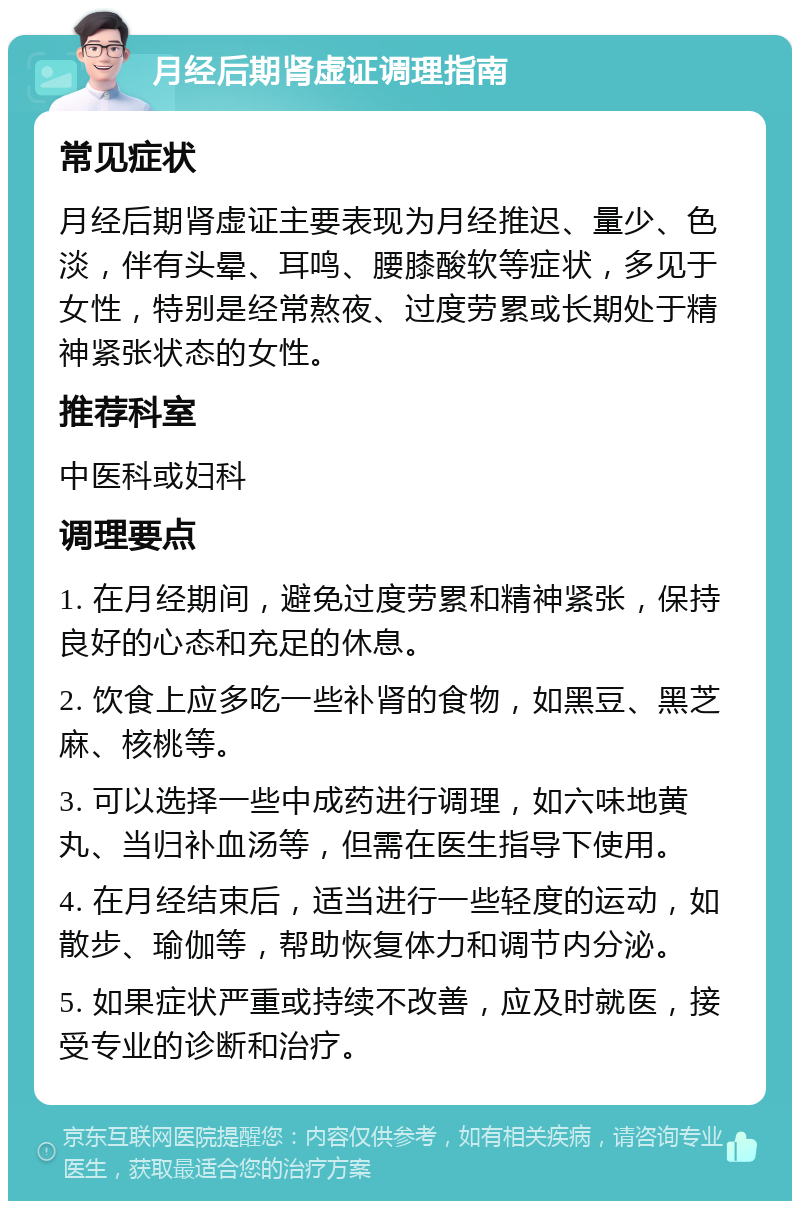 月经后期肾虚证调理指南 常见症状 月经后期肾虚证主要表现为月经推迟、量少、色淡，伴有头晕、耳鸣、腰膝酸软等症状，多见于女性，特别是经常熬夜、过度劳累或长期处于精神紧张状态的女性。 推荐科室 中医科或妇科 调理要点 1. 在月经期间，避免过度劳累和精神紧张，保持良好的心态和充足的休息。 2. 饮食上应多吃一些补肾的食物，如黑豆、黑芝麻、核桃等。 3. 可以选择一些中成药进行调理，如六味地黄丸、当归补血汤等，但需在医生指导下使用。 4. 在月经结束后，适当进行一些轻度的运动，如散步、瑜伽等，帮助恢复体力和调节内分泌。 5. 如果症状严重或持续不改善，应及时就医，接受专业的诊断和治疗。