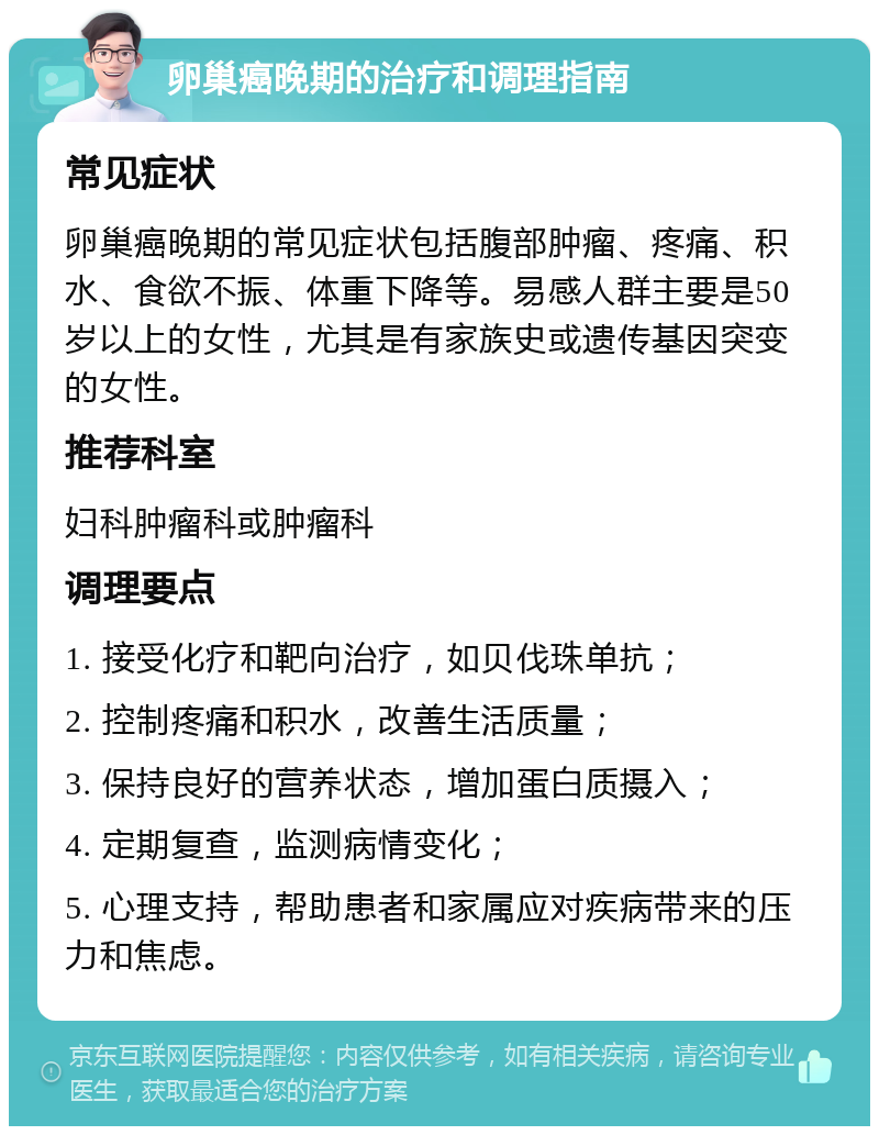 卵巢癌晚期的治疗和调理指南 常见症状 卵巢癌晚期的常见症状包括腹部肿瘤、疼痛、积水、食欲不振、体重下降等。易感人群主要是50岁以上的女性，尤其是有家族史或遗传基因突变的女性。 推荐科室 妇科肿瘤科或肿瘤科 调理要点 1. 接受化疗和靶向治疗，如贝伐珠单抗； 2. 控制疼痛和积水，改善生活质量； 3. 保持良好的营养状态，增加蛋白质摄入； 4. 定期复查，监测病情变化； 5. 心理支持，帮助患者和家属应对疾病带来的压力和焦虑。