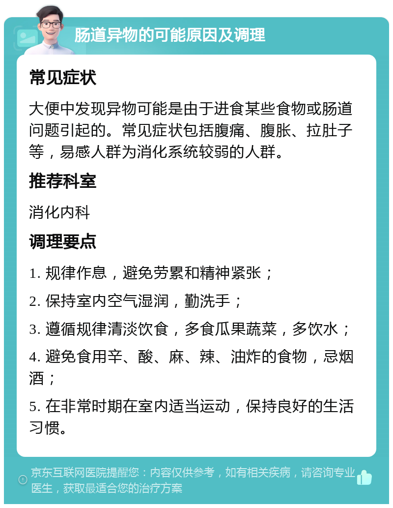 肠道异物的可能原因及调理 常见症状 大便中发现异物可能是由于进食某些食物或肠道问题引起的。常见症状包括腹痛、腹胀、拉肚子等，易感人群为消化系统较弱的人群。 推荐科室 消化内科 调理要点 1. 规律作息，避免劳累和精神紧张； 2. 保持室内空气湿润，勤洗手； 3. 遵循规律清淡饮食，多食瓜果蔬菜，多饮水； 4. 避免食用辛、酸、麻、辣、油炸的食物，忌烟酒； 5. 在非常时期在室内适当运动，保持良好的生活习惯。