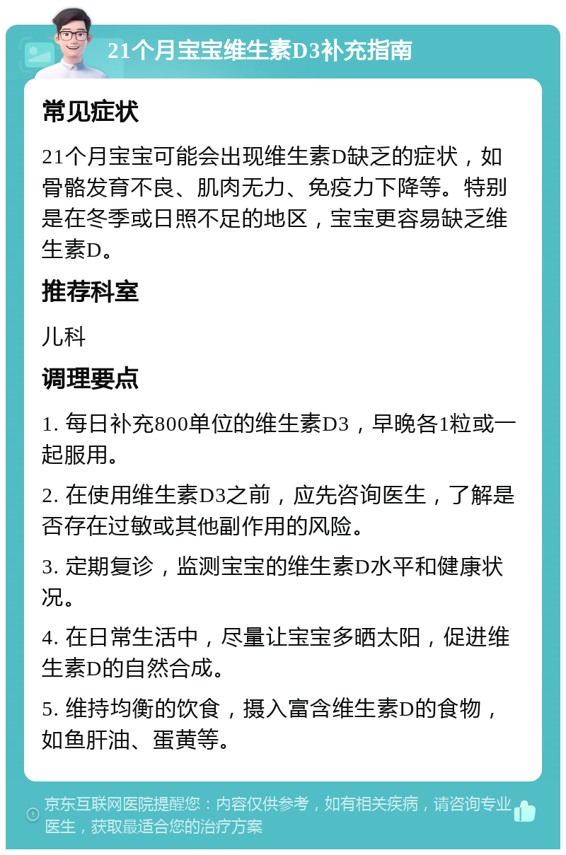 21个月宝宝维生素D3补充指南 常见症状 21个月宝宝可能会出现维生素D缺乏的症状，如骨骼发育不良、肌肉无力、免疫力下降等。特别是在冬季或日照不足的地区，宝宝更容易缺乏维生素D。 推荐科室 儿科 调理要点 1. 每日补充800单位的维生素D3，早晚各1粒或一起服用。 2. 在使用维生素D3之前，应先咨询医生，了解是否存在过敏或其他副作用的风险。 3. 定期复诊，监测宝宝的维生素D水平和健康状况。 4. 在日常生活中，尽量让宝宝多晒太阳，促进维生素D的自然合成。 5. 维持均衡的饮食，摄入富含维生素D的食物，如鱼肝油、蛋黄等。