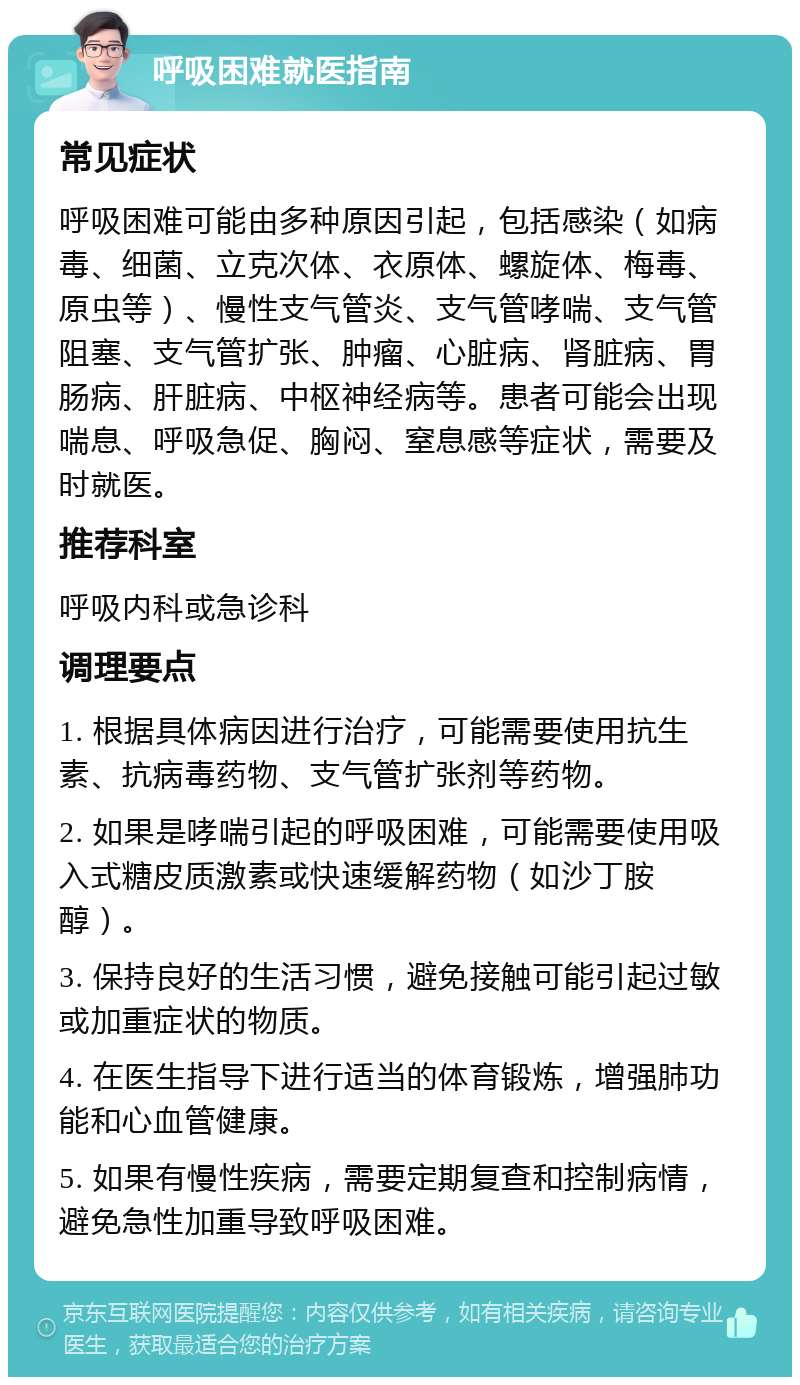 呼吸困难就医指南 常见症状 呼吸困难可能由多种原因引起，包括感染（如病毒、细菌、立克次体、衣原体、螺旋体、梅毒、原虫等）、慢性支气管炎、支气管哮喘、支气管阻塞、支气管扩张、肿瘤、心脏病、肾脏病、胃肠病、肝脏病、中枢神经病等。患者可能会出现喘息、呼吸急促、胸闷、窒息感等症状，需要及时就医。 推荐科室 呼吸内科或急诊科 调理要点 1. 根据具体病因进行治疗，可能需要使用抗生素、抗病毒药物、支气管扩张剂等药物。 2. 如果是哮喘引起的呼吸困难，可能需要使用吸入式糖皮质激素或快速缓解药物（如沙丁胺醇）。 3. 保持良好的生活习惯，避免接触可能引起过敏或加重症状的物质。 4. 在医生指导下进行适当的体育锻炼，增强肺功能和心血管健康。 5. 如果有慢性疾病，需要定期复查和控制病情，避免急性加重导致呼吸困难。