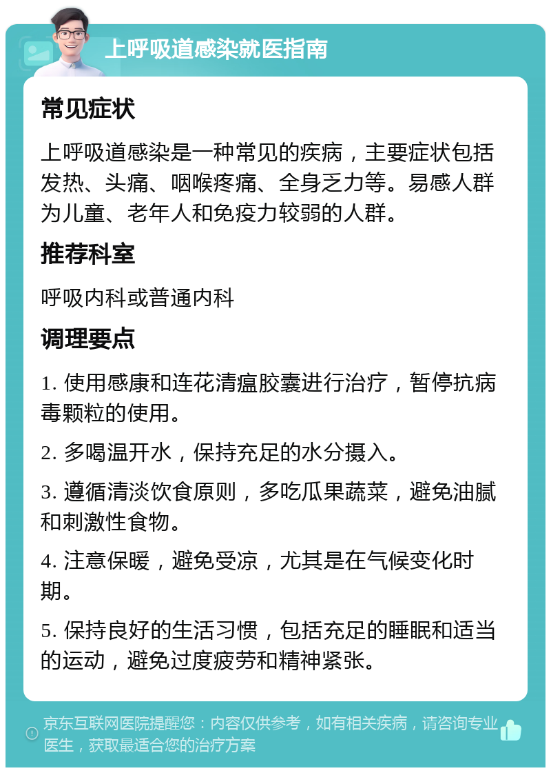 上呼吸道感染就医指南 常见症状 上呼吸道感染是一种常见的疾病，主要症状包括发热、头痛、咽喉疼痛、全身乏力等。易感人群为儿童、老年人和免疫力较弱的人群。 推荐科室 呼吸内科或普通内科 调理要点 1. 使用感康和连花清瘟胶囊进行治疗，暂停抗病毒颗粒的使用。 2. 多喝温开水，保持充足的水分摄入。 3. 遵循清淡饮食原则，多吃瓜果蔬菜，避免油腻和刺激性食物。 4. 注意保暖，避免受凉，尤其是在气候变化时期。 5. 保持良好的生活习惯，包括充足的睡眠和适当的运动，避免过度疲劳和精神紧张。