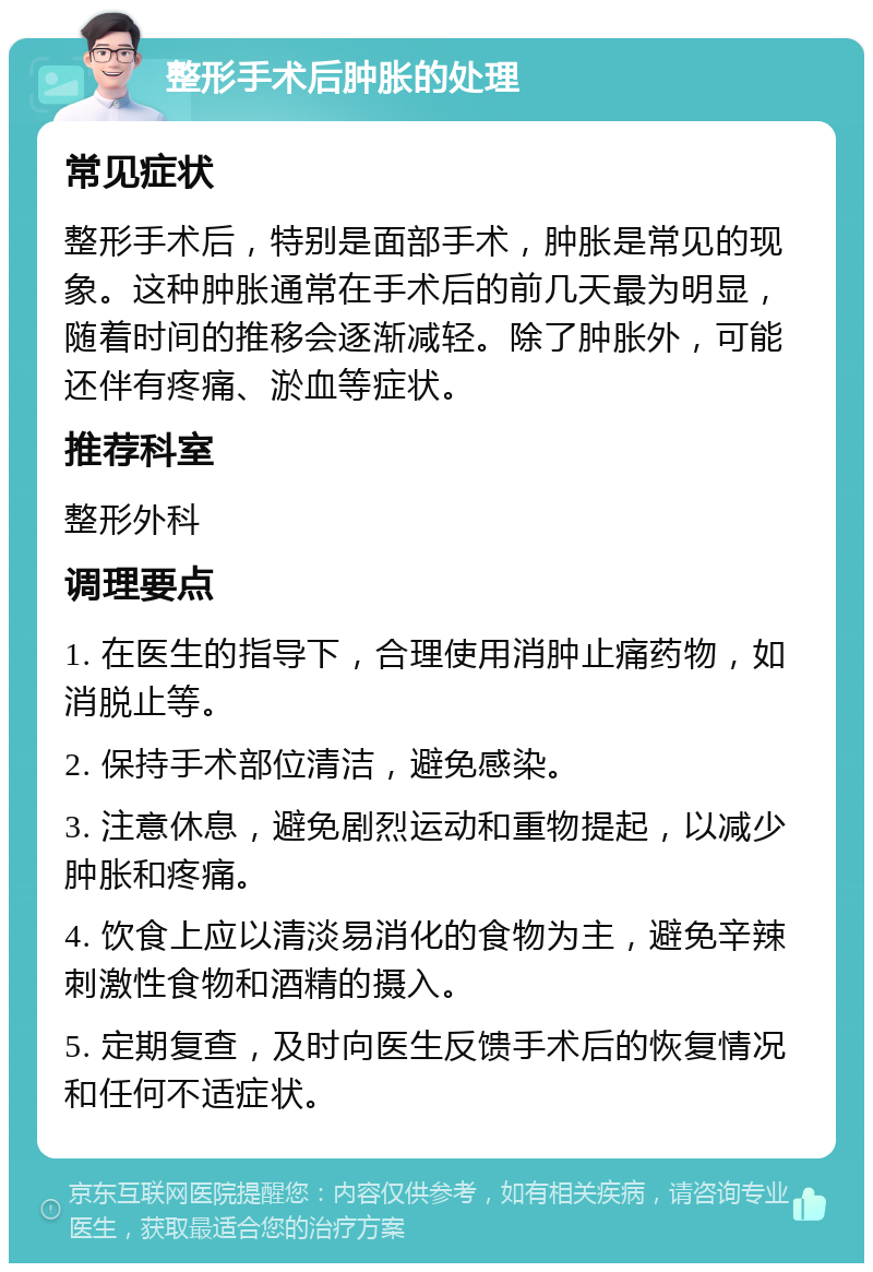 整形手术后肿胀的处理 常见症状 整形手术后，特别是面部手术，肿胀是常见的现象。这种肿胀通常在手术后的前几天最为明显，随着时间的推移会逐渐减轻。除了肿胀外，可能还伴有疼痛、淤血等症状。 推荐科室 整形外科 调理要点 1. 在医生的指导下，合理使用消肿止痛药物，如消脱止等。 2. 保持手术部位清洁，避免感染。 3. 注意休息，避免剧烈运动和重物提起，以减少肿胀和疼痛。 4. 饮食上应以清淡易消化的食物为主，避免辛辣刺激性食物和酒精的摄入。 5. 定期复查，及时向医生反馈手术后的恢复情况和任何不适症状。