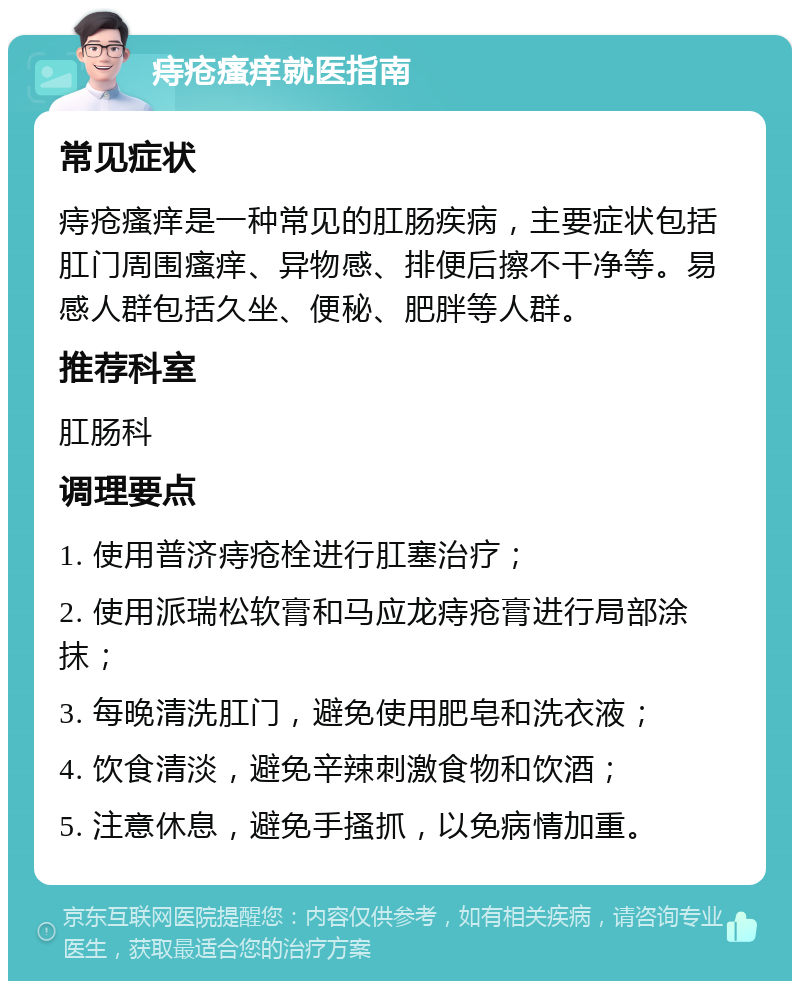 痔疮瘙痒就医指南 常见症状 痔疮瘙痒是一种常见的肛肠疾病，主要症状包括肛门周围瘙痒、异物感、排便后擦不干净等。易感人群包括久坐、便秘、肥胖等人群。 推荐科室 肛肠科 调理要点 1. 使用普济痔疮栓进行肛塞治疗； 2. 使用派瑞松软膏和马应龙痔疮膏进行局部涂抹； 3. 每晚清洗肛门，避免使用肥皂和洗衣液； 4. 饮食清淡，避免辛辣刺激食物和饮酒； 5. 注意休息，避免手搔抓，以免病情加重。