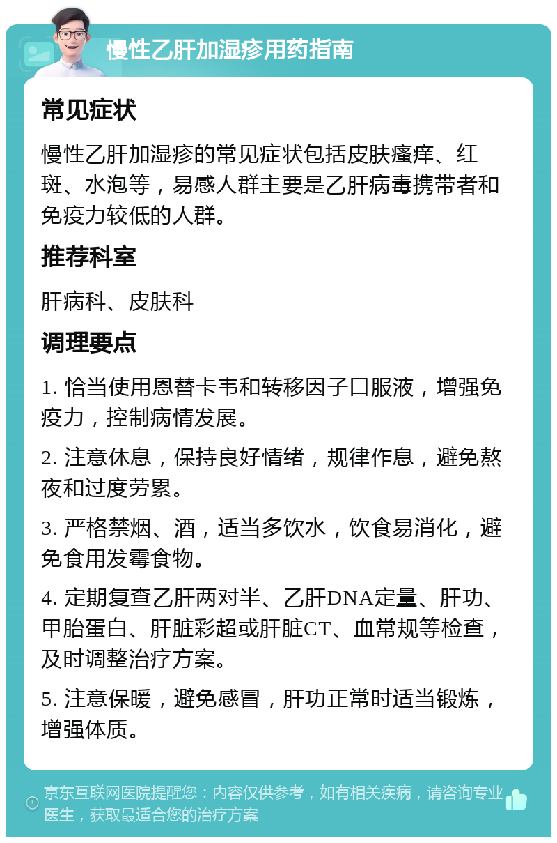 慢性乙肝加湿疹用药指南 常见症状 慢性乙肝加湿疹的常见症状包括皮肤瘙痒、红斑、水泡等，易感人群主要是乙肝病毒携带者和免疫力较低的人群。 推荐科室 肝病科、皮肤科 调理要点 1. 恰当使用恩替卡韦和转移因子口服液，增强免疫力，控制病情发展。 2. 注意休息，保持良好情绪，规律作息，避免熬夜和过度劳累。 3. 严格禁烟、酒，适当多饮水，饮食易消化，避免食用发霉食物。 4. 定期复查乙肝两对半、乙肝DNA定量、肝功、甲胎蛋白、肝脏彩超或肝脏CT、血常规等检查，及时调整治疗方案。 5. 注意保暖，避免感冒，肝功正常时适当锻炼，增强体质。