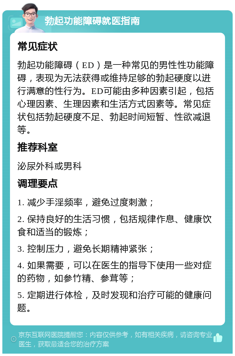 勃起功能障碍就医指南 常见症状 勃起功能障碍（ED）是一种常见的男性性功能障碍，表现为无法获得或维持足够的勃起硬度以进行满意的性行为。ED可能由多种因素引起，包括心理因素、生理因素和生活方式因素等。常见症状包括勃起硬度不足、勃起时间短暂、性欲减退等。 推荐科室 泌尿外科或男科 调理要点 1. 减少手淫频率，避免过度刺激； 2. 保持良好的生活习惯，包括规律作息、健康饮食和适当的锻炼； 3. 控制压力，避免长期精神紧张； 4. 如果需要，可以在医生的指导下使用一些对症的药物，如参竹精、参茸等； 5. 定期进行体检，及时发现和治疗可能的健康问题。