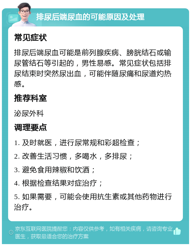 排尿后端尿血的可能原因及处理 常见症状 排尿后端尿血可能是前列腺疾病、膀胱结石或输尿管结石等引起的，男性易感。常见症状包括排尿结束时突然尿出血，可能伴随尿痛和尿道灼热感。 推荐科室 泌尿外科 调理要点 1. 及时就医，进行尿常规和彩超检查； 2. 改善生活习惯，多喝水，多排尿； 3. 避免食用辣椒和饮酒； 4. 根据检查结果对症治疗； 5. 如果需要，可能会使用抗生素或其他药物进行治疗。