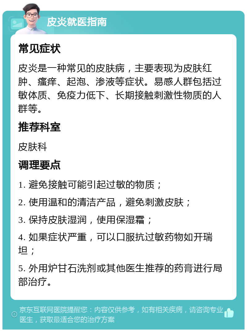 皮炎就医指南 常见症状 皮炎是一种常见的皮肤病，主要表现为皮肤红肿、瘙痒、起泡、渗液等症状。易感人群包括过敏体质、免疫力低下、长期接触刺激性物质的人群等。 推荐科室 皮肤科 调理要点 1. 避免接触可能引起过敏的物质； 2. 使用温和的清洁产品，避免刺激皮肤； 3. 保持皮肤湿润，使用保湿霜； 4. 如果症状严重，可以口服抗过敏药物如开瑞坦； 5. 外用炉甘石洗剂或其他医生推荐的药膏进行局部治疗。