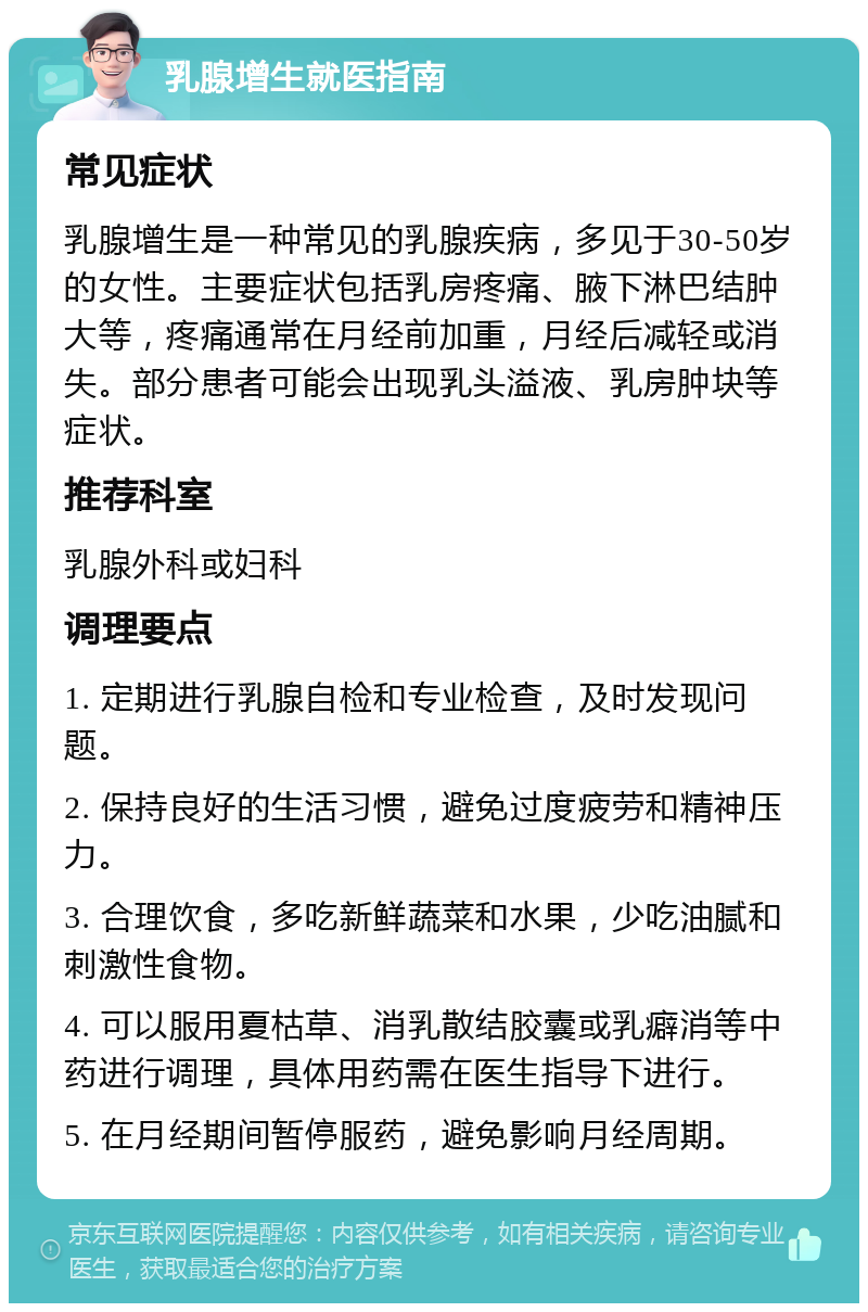 乳腺增生就医指南 常见症状 乳腺增生是一种常见的乳腺疾病，多见于30-50岁的女性。主要症状包括乳房疼痛、腋下淋巴结肿大等，疼痛通常在月经前加重，月经后减轻或消失。部分患者可能会出现乳头溢液、乳房肿块等症状。 推荐科室 乳腺外科或妇科 调理要点 1. 定期进行乳腺自检和专业检查，及时发现问题。 2. 保持良好的生活习惯，避免过度疲劳和精神压力。 3. 合理饮食，多吃新鲜蔬菜和水果，少吃油腻和刺激性食物。 4. 可以服用夏枯草、消乳散结胶囊或乳癖消等中药进行调理，具体用药需在医生指导下进行。 5. 在月经期间暂停服药，避免影响月经周期。