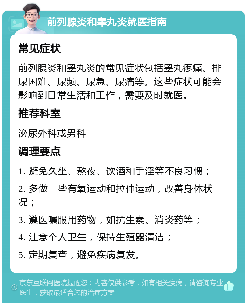 前列腺炎和睾丸炎就医指南 常见症状 前列腺炎和睾丸炎的常见症状包括睾丸疼痛、排尿困难、尿频、尿急、尿痛等。这些症状可能会影响到日常生活和工作，需要及时就医。 推荐科室 泌尿外科或男科 调理要点 1. 避免久坐、熬夜、饮酒和手淫等不良习惯； 2. 多做一些有氧运动和拉伸运动，改善身体状况； 3. 遵医嘱服用药物，如抗生素、消炎药等； 4. 注意个人卫生，保持生殖器清洁； 5. 定期复查，避免疾病复发。