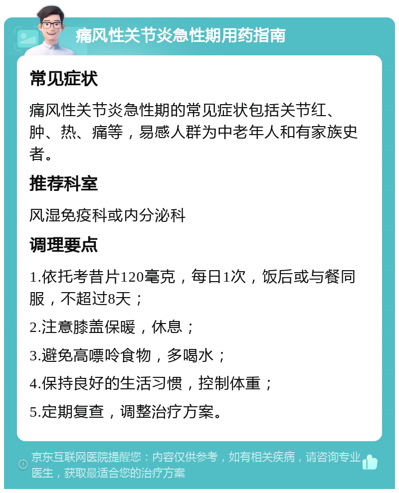 痛风性关节炎急性期用药指南 常见症状 痛风性关节炎急性期的常见症状包括关节红、肿、热、痛等，易感人群为中老年人和有家族史者。 推荐科室 风湿免疫科或内分泌科 调理要点 1.依托考昔片120毫克，每日1次，饭后或与餐同服，不超过8天； 2.注意膝盖保暖，休息； 3.避免高嘌呤食物，多喝水； 4.保持良好的生活习惯，控制体重； 5.定期复查，调整治疗方案。