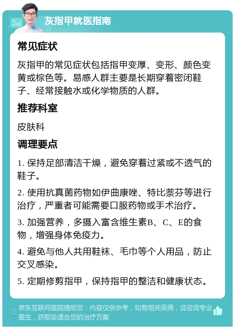 灰指甲就医指南 常见症状 灰指甲的常见症状包括指甲变厚、变形、颜色变黄或棕色等。易感人群主要是长期穿着密闭鞋子、经常接触水或化学物质的人群。 推荐科室 皮肤科 调理要点 1. 保持足部清洁干燥，避免穿着过紧或不透气的鞋子。 2. 使用抗真菌药物如伊曲康唑、特比萘芬等进行治疗，严重者可能需要口服药物或手术治疗。 3. 加强营养，多摄入富含维生素B、C、E的食物，增强身体免疫力。 4. 避免与他人共用鞋袜、毛巾等个人用品，防止交叉感染。 5. 定期修剪指甲，保持指甲的整洁和健康状态。