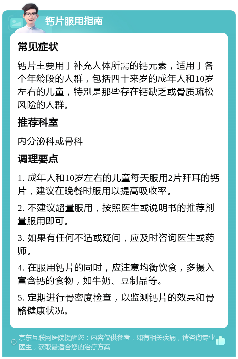 钙片服用指南 常见症状 钙片主要用于补充人体所需的钙元素，适用于各个年龄段的人群，包括四十来岁的成年人和10岁左右的儿童，特别是那些存在钙缺乏或骨质疏松风险的人群。 推荐科室 内分泌科或骨科 调理要点 1. 成年人和10岁左右的儿童每天服用2片拜耳的钙片，建议在晚餐时服用以提高吸收率。 2. 不建议超量服用，按照医生或说明书的推荐剂量服用即可。 3. 如果有任何不适或疑问，应及时咨询医生或药师。 4. 在服用钙片的同时，应注意均衡饮食，多摄入富含钙的食物，如牛奶、豆制品等。 5. 定期进行骨密度检查，以监测钙片的效果和骨骼健康状况。