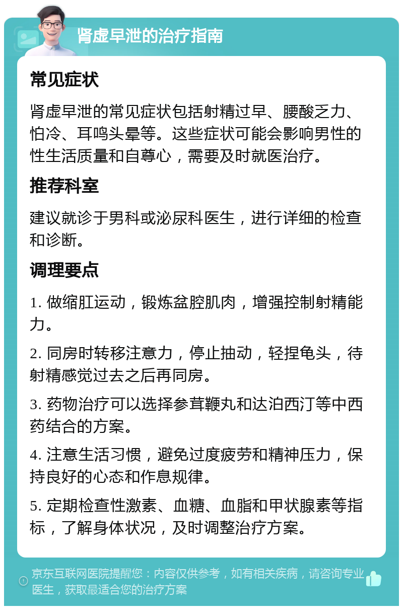 肾虚早泄的治疗指南 常见症状 肾虚早泄的常见症状包括射精过早、腰酸乏力、怕冷、耳鸣头晕等。这些症状可能会影响男性的性生活质量和自尊心，需要及时就医治疗。 推荐科室 建议就诊于男科或泌尿科医生，进行详细的检查和诊断。 调理要点 1. 做缩肛运动，锻炼盆腔肌肉，增强控制射精能力。 2. 同房时转移注意力，停止抽动，轻捏龟头，待射精感觉过去之后再同房。 3. 药物治疗可以选择参茸鞭丸和达泊西汀等中西药结合的方案。 4. 注意生活习惯，避免过度疲劳和精神压力，保持良好的心态和作息规律。 5. 定期检查性激素、血糖、血脂和甲状腺素等指标，了解身体状况，及时调整治疗方案。