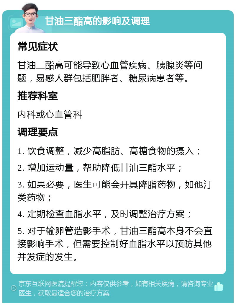 甘油三酯高的影响及调理 常见症状 甘油三酯高可能导致心血管疾病、胰腺炎等问题，易感人群包括肥胖者、糖尿病患者等。 推荐科室 内科或心血管科 调理要点 1. 饮食调整，减少高脂肪、高糖食物的摄入； 2. 增加运动量，帮助降低甘油三酯水平； 3. 如果必要，医生可能会开具降脂药物，如他汀类药物； 4. 定期检查血脂水平，及时调整治疗方案； 5. 对于输卵管造影手术，甘油三酯高本身不会直接影响手术，但需要控制好血脂水平以预防其他并发症的发生。