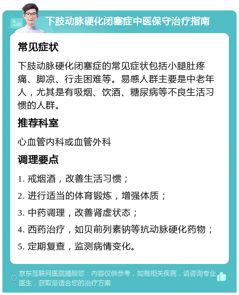 下肢动脉硬化闭塞症中医保守治疗指南 常见症状 下肢动脉硬化闭塞症的常见症状包括小腿肚疼痛、脚凉、行走困难等。易感人群主要是中老年人，尤其是有吸烟、饮酒、糖尿病等不良生活习惯的人群。 推荐科室 心血管内科或血管外科 调理要点 1. 戒烟酒，改善生活习惯； 2. 进行适当的体育锻炼，增强体质； 3. 中药调理，改善肾虚状态； 4. 西药治疗，如贝前列素钠等抗动脉硬化药物； 5. 定期复查，监测病情变化。