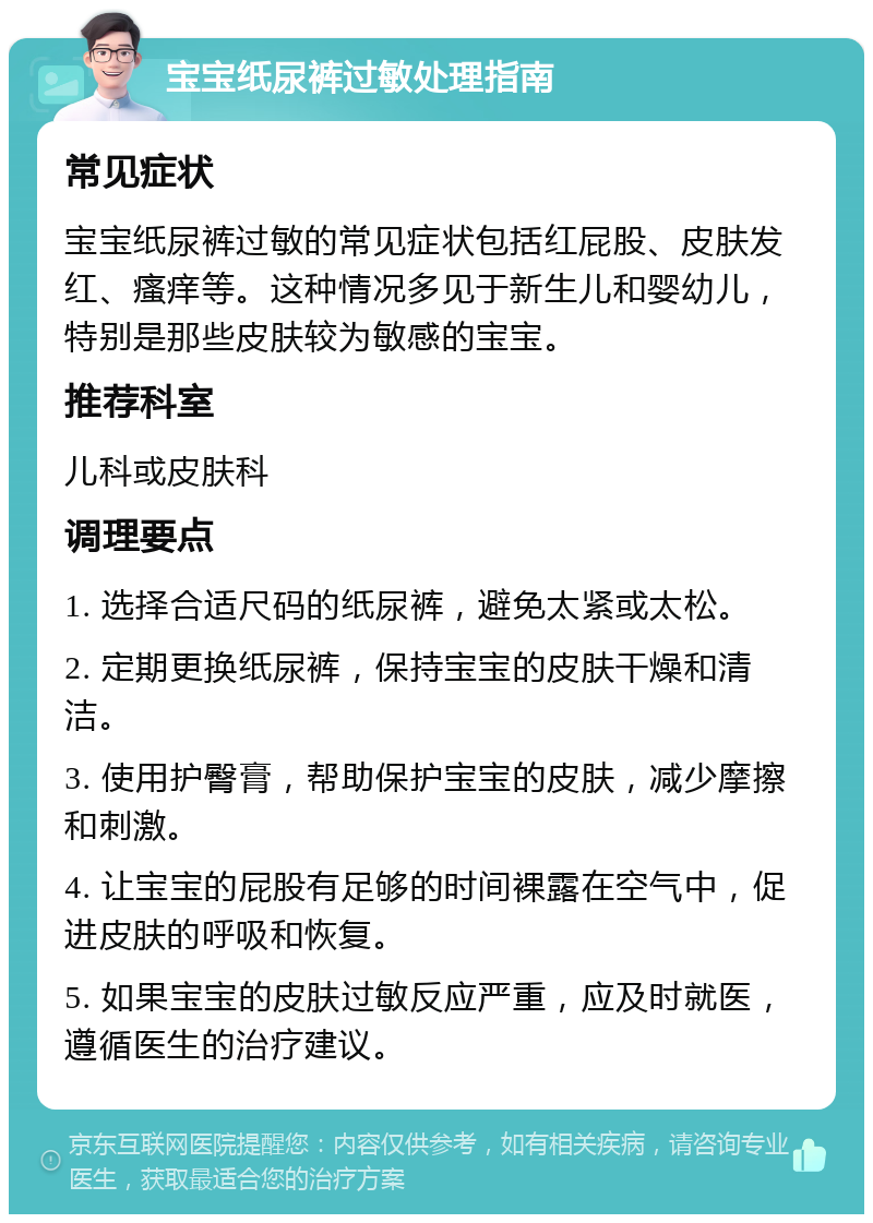 宝宝纸尿裤过敏处理指南 常见症状 宝宝纸尿裤过敏的常见症状包括红屁股、皮肤发红、瘙痒等。这种情况多见于新生儿和婴幼儿，特别是那些皮肤较为敏感的宝宝。 推荐科室 儿科或皮肤科 调理要点 1. 选择合适尺码的纸尿裤，避免太紧或太松。 2. 定期更换纸尿裤，保持宝宝的皮肤干燥和清洁。 3. 使用护臀膏，帮助保护宝宝的皮肤，减少摩擦和刺激。 4. 让宝宝的屁股有足够的时间裸露在空气中，促进皮肤的呼吸和恢复。 5. 如果宝宝的皮肤过敏反应严重，应及时就医，遵循医生的治疗建议。