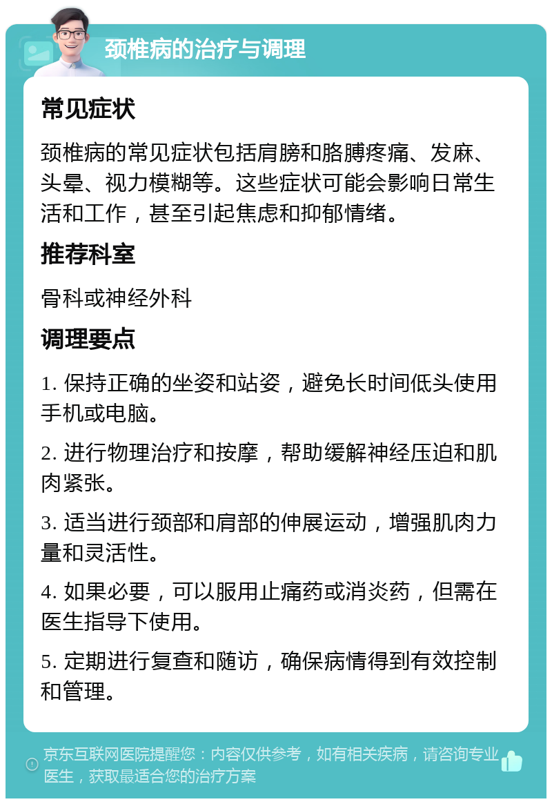 颈椎病的治疗与调理 常见症状 颈椎病的常见症状包括肩膀和胳膊疼痛、发麻、头晕、视力模糊等。这些症状可能会影响日常生活和工作，甚至引起焦虑和抑郁情绪。 推荐科室 骨科或神经外科 调理要点 1. 保持正确的坐姿和站姿，避免长时间低头使用手机或电脑。 2. 进行物理治疗和按摩，帮助缓解神经压迫和肌肉紧张。 3. 适当进行颈部和肩部的伸展运动，增强肌肉力量和灵活性。 4. 如果必要，可以服用止痛药或消炎药，但需在医生指导下使用。 5. 定期进行复查和随访，确保病情得到有效控制和管理。