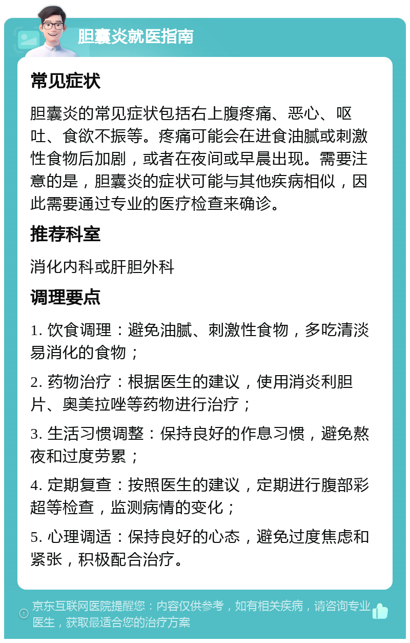 胆囊炎就医指南 常见症状 胆囊炎的常见症状包括右上腹疼痛、恶心、呕吐、食欲不振等。疼痛可能会在进食油腻或刺激性食物后加剧，或者在夜间或早晨出现。需要注意的是，胆囊炎的症状可能与其他疾病相似，因此需要通过专业的医疗检查来确诊。 推荐科室 消化内科或肝胆外科 调理要点 1. 饮食调理：避免油腻、刺激性食物，多吃清淡易消化的食物； 2. 药物治疗：根据医生的建议，使用消炎利胆片、奥美拉唑等药物进行治疗； 3. 生活习惯调整：保持良好的作息习惯，避免熬夜和过度劳累； 4. 定期复查：按照医生的建议，定期进行腹部彩超等检查，监测病情的变化； 5. 心理调适：保持良好的心态，避免过度焦虑和紧张，积极配合治疗。