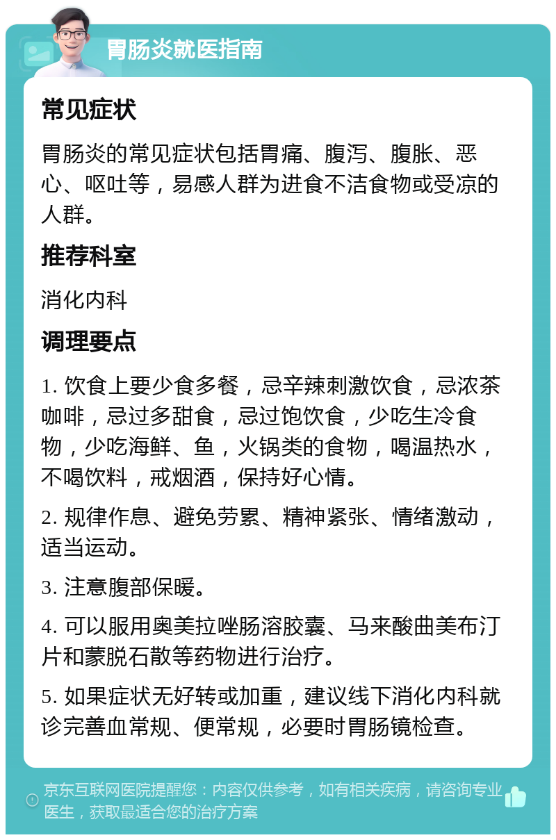 胃肠炎就医指南 常见症状 胃肠炎的常见症状包括胃痛、腹泻、腹胀、恶心、呕吐等，易感人群为进食不洁食物或受凉的人群。 推荐科室 消化内科 调理要点 1. 饮食上要少食多餐，忌辛辣刺激饮食，忌浓茶咖啡，忌过多甜食，忌过饱饮食，少吃生冷食物，少吃海鲜、鱼，火锅类的食物，喝温热水，不喝饮料，戒烟酒，保持好心情。 2. 规律作息、避免劳累、精神紧张、情绪激动，适当运动。 3. 注意腹部保暖。 4. 可以服用奥美拉唑肠溶胶囊、马来酸曲美布汀片和蒙脱石散等药物进行治疗。 5. 如果症状无好转或加重，建议线下消化内科就诊完善血常规、便常规，必要时胃肠镜检查。