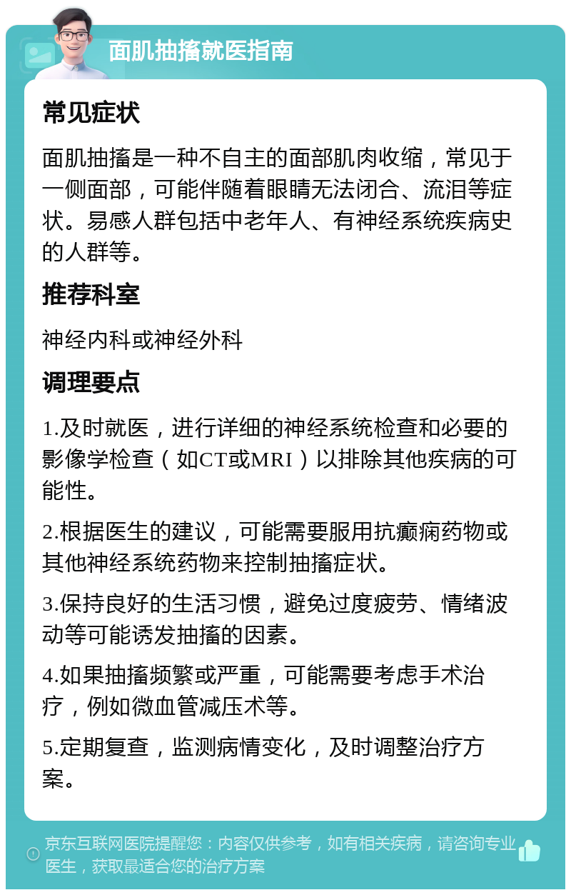 面肌抽搐就医指南 常见症状 面肌抽搐是一种不自主的面部肌肉收缩，常见于一侧面部，可能伴随着眼睛无法闭合、流泪等症状。易感人群包括中老年人、有神经系统疾病史的人群等。 推荐科室 神经内科或神经外科 调理要点 1.及时就医，进行详细的神经系统检查和必要的影像学检查（如CT或MRI）以排除其他疾病的可能性。 2.根据医生的建议，可能需要服用抗癫痫药物或其他神经系统药物来控制抽搐症状。 3.保持良好的生活习惯，避免过度疲劳、情绪波动等可能诱发抽搐的因素。 4.如果抽搐频繁或严重，可能需要考虑手术治疗，例如微血管减压术等。 5.定期复查，监测病情变化，及时调整治疗方案。