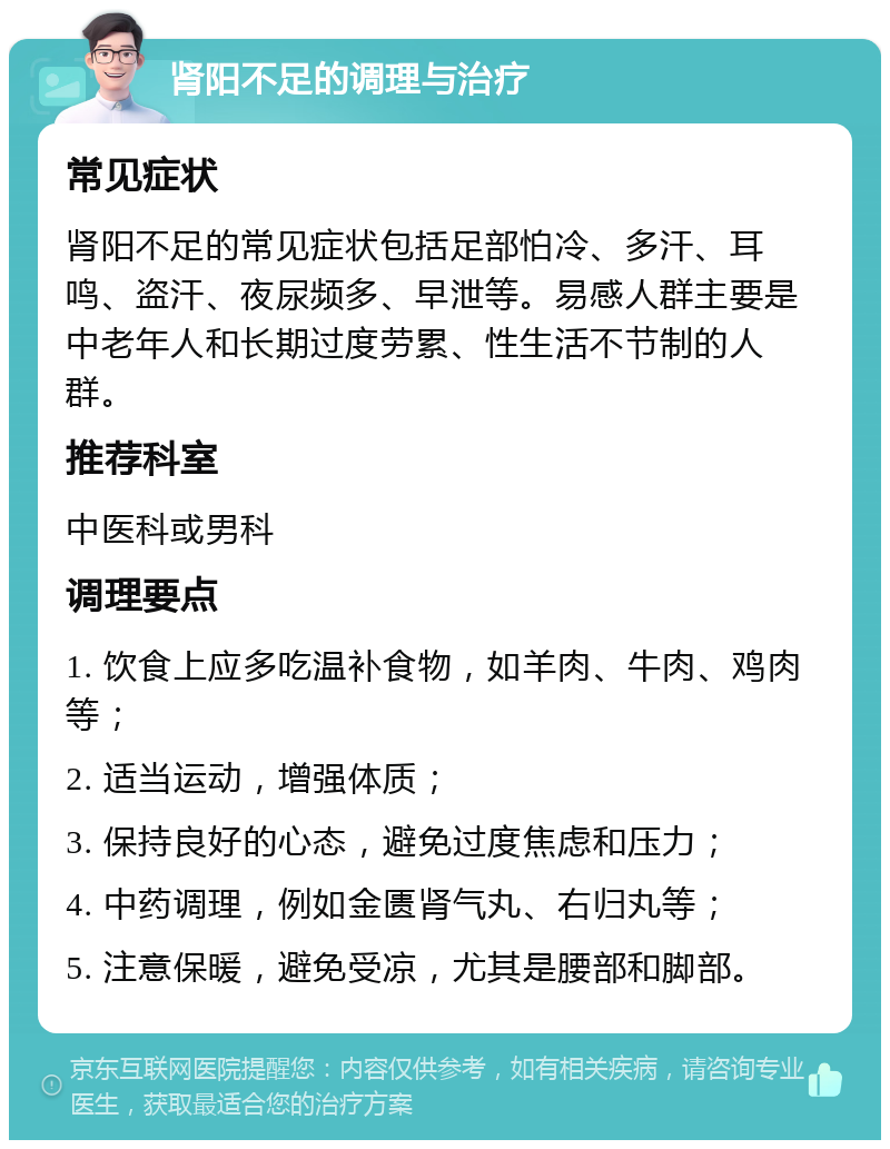 肾阳不足的调理与治疗 常见症状 肾阳不足的常见症状包括足部怕冷、多汗、耳鸣、盗汗、夜尿频多、早泄等。易感人群主要是中老年人和长期过度劳累、性生活不节制的人群。 推荐科室 中医科或男科 调理要点 1. 饮食上应多吃温补食物，如羊肉、牛肉、鸡肉等； 2. 适当运动，增强体质； 3. 保持良好的心态，避免过度焦虑和压力； 4. 中药调理，例如金匮肾气丸、右归丸等； 5. 注意保暖，避免受凉，尤其是腰部和脚部。