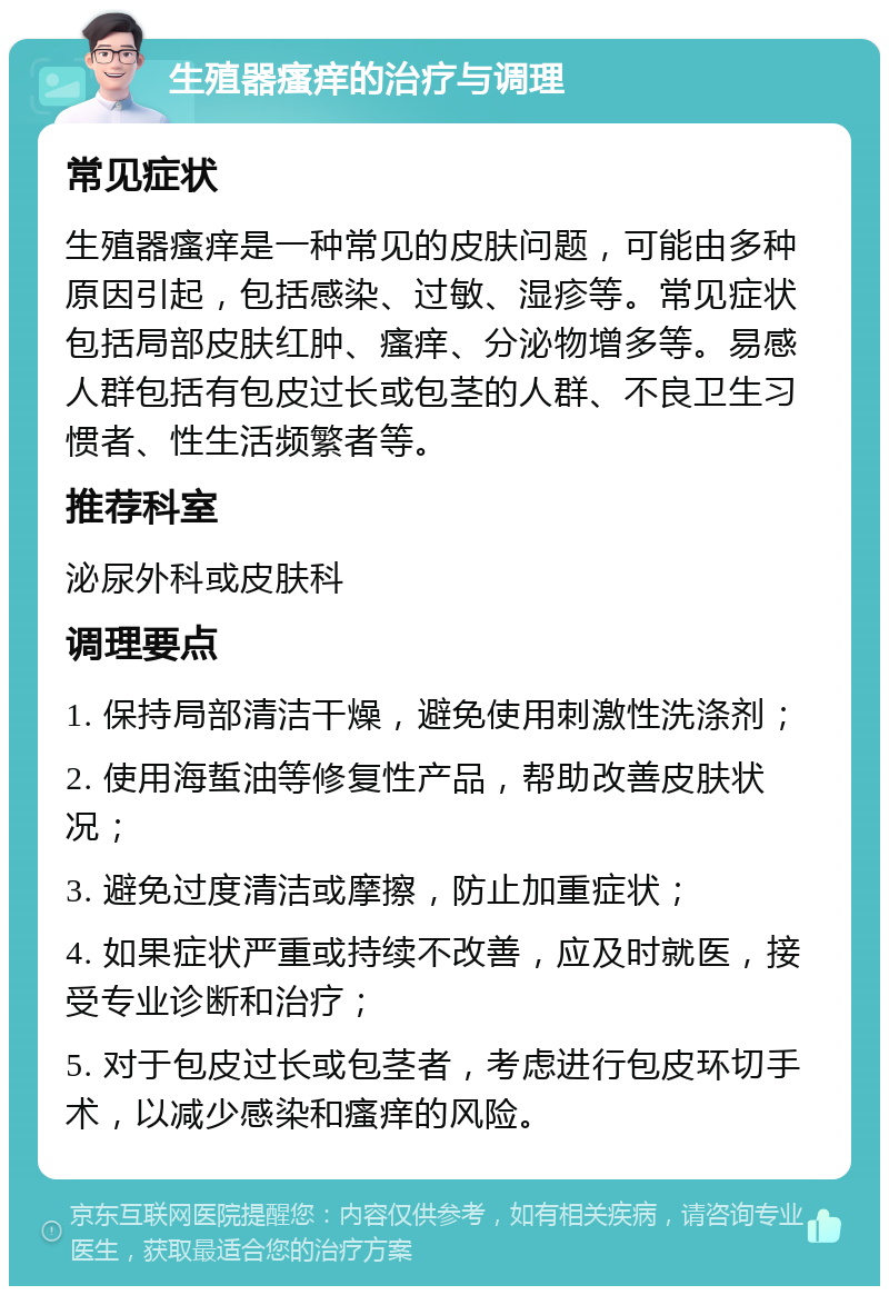 生殖器瘙痒的治疗与调理 常见症状 生殖器瘙痒是一种常见的皮肤问题，可能由多种原因引起，包括感染、过敏、湿疹等。常见症状包括局部皮肤红肿、瘙痒、分泌物增多等。易感人群包括有包皮过长或包茎的人群、不良卫生习惯者、性生活频繁者等。 推荐科室 泌尿外科或皮肤科 调理要点 1. 保持局部清洁干燥，避免使用刺激性洗涤剂； 2. 使用海蜇油等修复性产品，帮助改善皮肤状况； 3. 避免过度清洁或摩擦，防止加重症状； 4. 如果症状严重或持续不改善，应及时就医，接受专业诊断和治疗； 5. 对于包皮过长或包茎者，考虑进行包皮环切手术，以减少感染和瘙痒的风险。