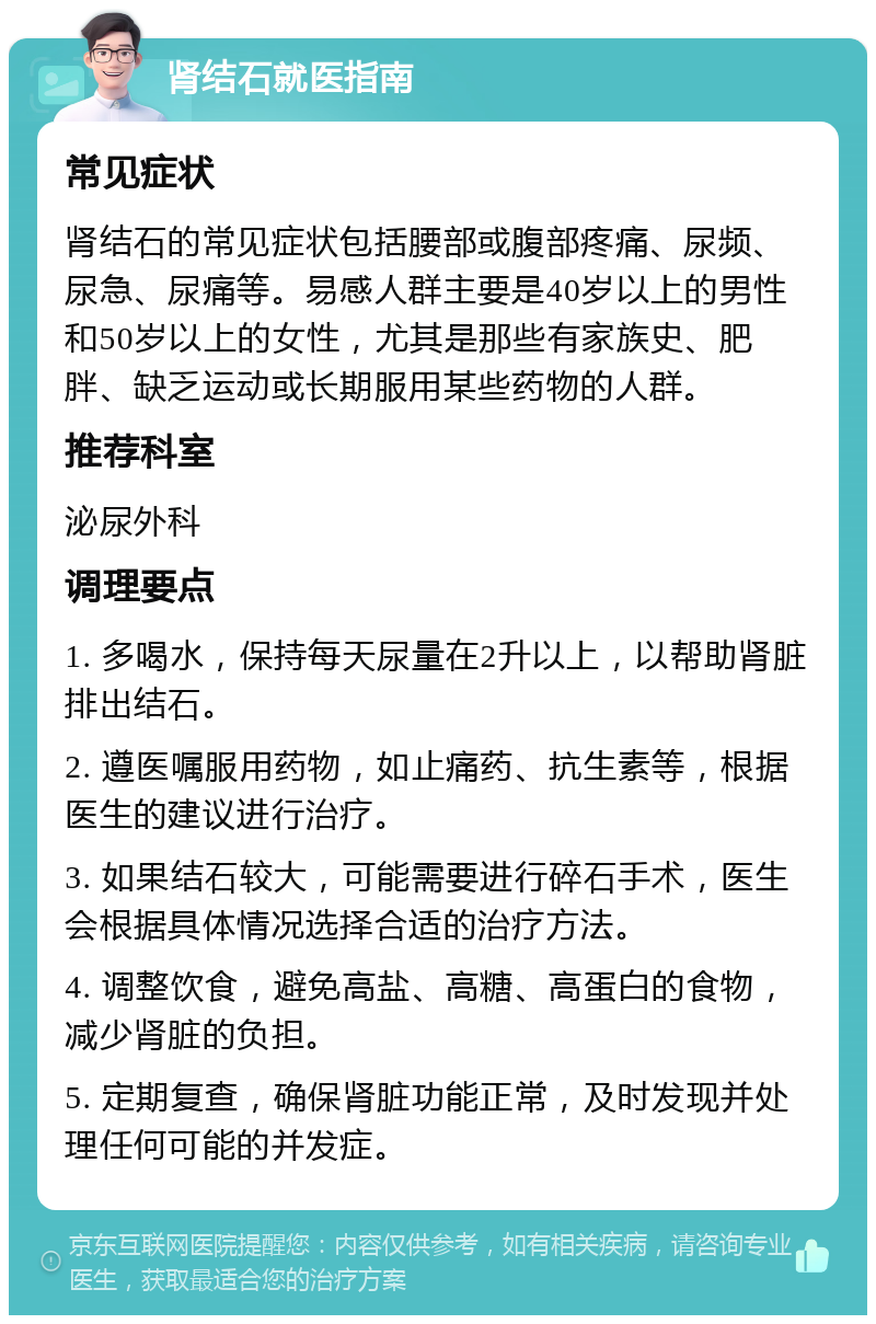 肾结石就医指南 常见症状 肾结石的常见症状包括腰部或腹部疼痛、尿频、尿急、尿痛等。易感人群主要是40岁以上的男性和50岁以上的女性，尤其是那些有家族史、肥胖、缺乏运动或长期服用某些药物的人群。 推荐科室 泌尿外科 调理要点 1. 多喝水，保持每天尿量在2升以上，以帮助肾脏排出结石。 2. 遵医嘱服用药物，如止痛药、抗生素等，根据医生的建议进行治疗。 3. 如果结石较大，可能需要进行碎石手术，医生会根据具体情况选择合适的治疗方法。 4. 调整饮食，避免高盐、高糖、高蛋白的食物，减少肾脏的负担。 5. 定期复查，确保肾脏功能正常，及时发现并处理任何可能的并发症。