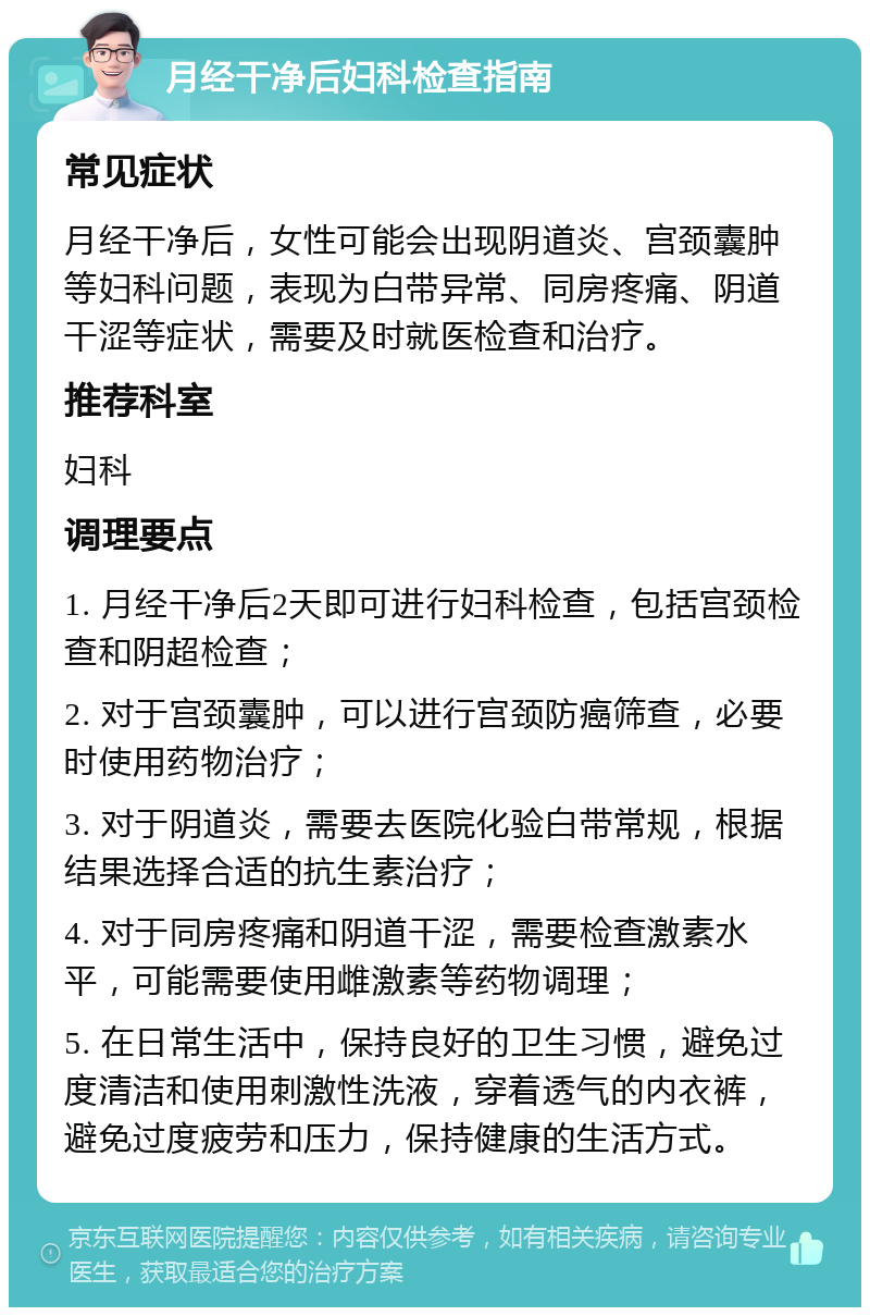 月经干净后妇科检查指南 常见症状 月经干净后，女性可能会出现阴道炎、宫颈囊肿等妇科问题，表现为白带异常、同房疼痛、阴道干涩等症状，需要及时就医检查和治疗。 推荐科室 妇科 调理要点 1. 月经干净后2天即可进行妇科检查，包括宫颈检查和阴超检查； 2. 对于宫颈囊肿，可以进行宫颈防癌筛查，必要时使用药物治疗； 3. 对于阴道炎，需要去医院化验白带常规，根据结果选择合适的抗生素治疗； 4. 对于同房疼痛和阴道干涩，需要检查激素水平，可能需要使用雌激素等药物调理； 5. 在日常生活中，保持良好的卫生习惯，避免过度清洁和使用刺激性洗液，穿着透气的内衣裤，避免过度疲劳和压力，保持健康的生活方式。