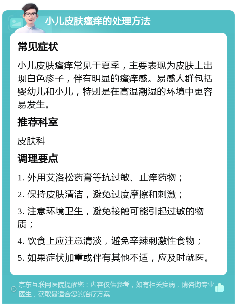 小儿皮肤瘙痒的处理方法 常见症状 小儿皮肤瘙痒常见于夏季，主要表现为皮肤上出现白色疹子，伴有明显的瘙痒感。易感人群包括婴幼儿和小儿，特别是在高温潮湿的环境中更容易发生。 推荐科室 皮肤科 调理要点 1. 外用艾洛松药膏等抗过敏、止痒药物； 2. 保持皮肤清洁，避免过度摩擦和刺激； 3. 注意环境卫生，避免接触可能引起过敏的物质； 4. 饮食上应注意清淡，避免辛辣刺激性食物； 5. 如果症状加重或伴有其他不适，应及时就医。