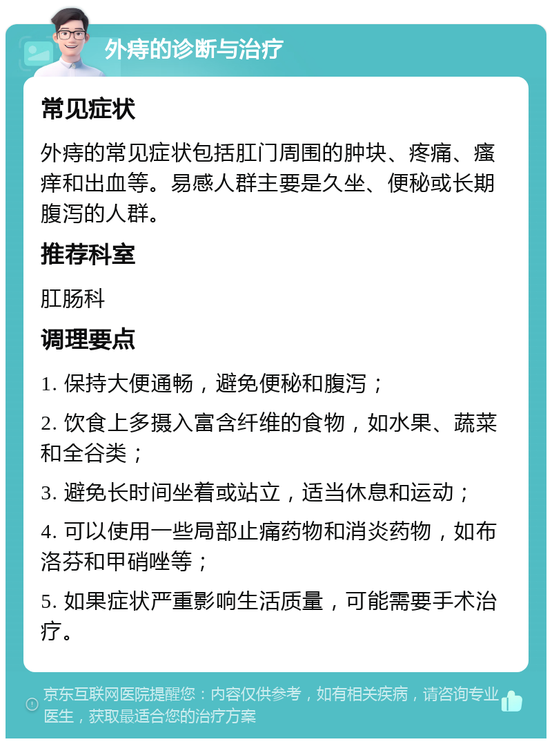 外痔的诊断与治疗 常见症状 外痔的常见症状包括肛门周围的肿块、疼痛、瘙痒和出血等。易感人群主要是久坐、便秘或长期腹泻的人群。 推荐科室 肛肠科 调理要点 1. 保持大便通畅，避免便秘和腹泻； 2. 饮食上多摄入富含纤维的食物，如水果、蔬菜和全谷类； 3. 避免长时间坐着或站立，适当休息和运动； 4. 可以使用一些局部止痛药物和消炎药物，如布洛芬和甲硝唑等； 5. 如果症状严重影响生活质量，可能需要手术治疗。